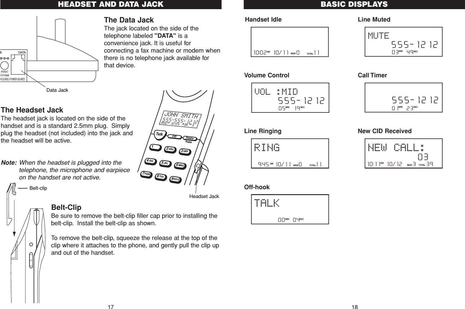 The Data JackThe jack located on the side of thetelephone labeled &quot;DATA&quot; is aconvenience jack. It is useful forconnecting a fax machine or modem whenthere is no telephone jack available forthat device.The Headset Jack The headset jack is located on the side of thehandset and is a standard 2.5mm plug. Simplyplug the headset (not included) into the jack andthe headset will be active.Note: When the headset is plugged into thetelephone, the microphone and earpieceon the handset are not active.Belt-ClipBe sure to remove the belt-clip filler cap prior to installing thebelt-clip. Install the belt-clip as shown.To remove the belt-clip, squeeze the release at the top of theclip where it attaches to the phone, and gently pull the clip upand out of the handset.E   DATA9VDC300mA18TalkCIDDelete12ABC3DEF45JKL6MNOGHI78TUV9WXYZPQRS8:02  12/25  #38   3AM RPTJOHN SMITH555-555-1212RedialData JackHeadset Jack17HEADSET AND DATA JACKHandset Idle Volume ControlLine RingingOff-hookLine MutedCall TimerNew CID Received10:11  10/12    3    39NEW TOTA LAMNEW CALL:             03         01   23   MIN SEC     555-1212         03   49   MIN SEC     555-1212MUTE         00   04   MIN SECTALKRING 9:45  10/11   0     11NEW TOTA LAM         05   19   MIN SEC     555-1212VOL :MID10:02  10/11   0     11NEW TOTA LAMBASIC DISPLAYSBelt-clip