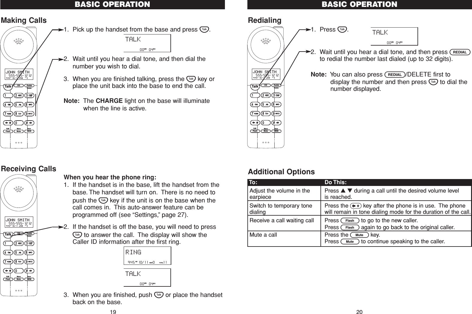 Redialing1. Press T.2. Wait until you hear a dial tone, and then press Rto redial the number last dialed (up to 32 digits).Note: You can also press R/DELETE first todisplay the number and then press Tto dial thenumber displayed.Additional Options20BASIC OPERATIONMaking Calls1. Pick up the handset from the base and press T.2. Wait until you hear a dial tone, and then dial thenumber you wish to dial.3. When you are finished talking, press the Tkey orplace the unit back into the base to end the call.Note: The CHARGE light on the base will illuminatewhen the line is active.Receiving CallsWhen you hear the phone ring:1. If the handset is in the base, lift the handset from thebase. The handset will turn on. There is no need topush the Tkey if the unit is on the base when thecall comes in. This auto-answer feature can beprogrammed off (see “Settings,”page 27).2. If the handset is off the base, you will need to pressTto answer the call. The display will show theCaller ID information after the first ring.3. When you are finished, push Tor place the handsetback on the base.BASIC OPERATIONCID RedialTalkFlash MuteSaveMEMMenuEditDelete9:45  10/11   38    3AM RPTJOHN SMITH  555-555-1212#NEWCID RedialTalkFlash MuteSaveMEMMenuEditDelete9:45  10/11   38    3AM RPTJOHN SMITH  555-555-1212#NEWTo: Do This:Adjust the volume in the  Press ▲▼during a call until the desired volume levelearpiece is reached.Switch to temporary tone Press the &lt;key after the phone is in use. The phone dialing will remain in tone dialing mode for the duration of the call.Receive a call waiting call Press Eto go to the new caller.Press Eagain to go back to the original caller.Mute a call Press the Lkey.Press Lto continue speaking to the caller.         00   04   MIN SECTALK          00   04   MIN SECTALK         00   04   MIN SECTALKRING 9:45  10/11   0     11NEW TOTALAMCID RedialTalkFlash MuteSaveMEMMenuEditDelete9:45  10/11   38    3AM RPTJOHN SMITH  555-555-1212#NEW19