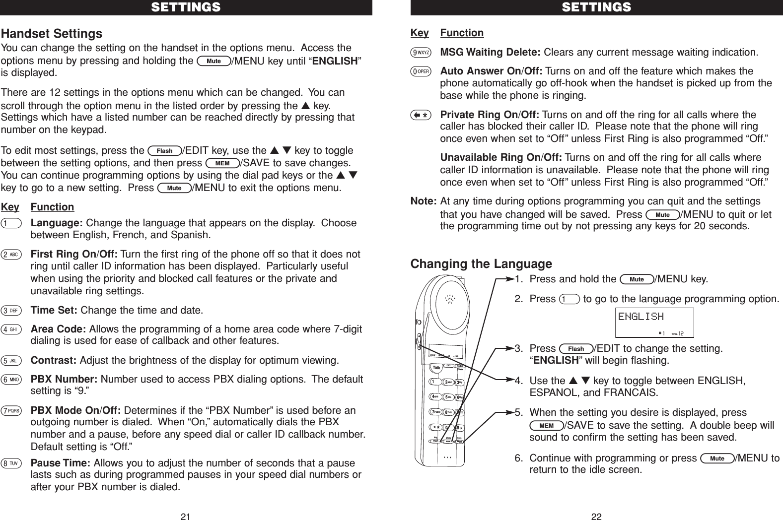 Key Function9MSG Waiting Delete: Clears any current message waiting indication.0Auto Answer On/Off: Turns on and off the feature which makes thephone automatically go off-hook when the handset is picked up from thebase while the phone is ringing.&lt;Private Ring On/Off: Turns on and off the ring for all calls where thecaller has blocked their caller ID. Please note that the phone will ringonce even when set to “Off”unless First Ring is also programmed “Off.”Unavailable Ring On/Off: Turns on and off the ring for all calls wherecaller ID information is unavailable. Please note that the phone will ringonce even when set to “Off”unless First Ring is also programmed “Off.”Note: At any time during options programming you can quit and the settingsthat you have changed will be saved. Press L/MENU to quit or letthe programming time out by not pressing any keys for 20 seconds.Changing the Language1. Press and hold the L/MENU key.2. Press 1to go to the language programming option.3. Press E/EDIT to change the setting.“ENGLISH”will begin flashing.4. Use the ▲▼key to toggle between ENGLISH,ESPANOL, and FRANCAIS.5. When the setting you desire is displayed, pressl/SAVE to save the setting. A double beep willsound to confirm the setting has been saved.6. Continue with programming or press L/MENU toreturn to the idle screen.SETTINGS22Handset SettingsYou can change the setting on the handset in the options menu. Access theoptions menu by pressing and holding the L/MENU key until “ENGLISH”is displayed.There are 12 settings in the options menu which can be changed. You canscroll through the option menu in the listed order by pressing the ▲key.Settings which have a listed number can be reached directly by pressing thatnumber on the keypad.To edit most settings, press the E/EDIT key, use the ▲▼key to togglebetween the setting options, and then press l/SAVE to save changes.You can continue programming options by using the dial pad keys or the ▲▼key to go to a new setting. Press L/MENU to exit the options menu.Key Function1Language: Change the language that appears on the display. Choosebetween English, French, and Spanish.2First Ring On/Off: Turn the first ring of the phone off so that it does notring until caller ID information has been displayed. Particularly usefulwhen using the priority and blocked call features or the private andunavailable ring settings.3Time Set: Change the time and date.4Area Code: Allows the programming of a home area code where 7-digitdialing is used for ease of callback and other features.5Contrast: Adjust the brightness of the display for optimum viewing.6PBX Number: Number used to access PBX dialing options. The defaultsetting is “9.”7PBX Mode On/Off: Determines if the “PBX Number”is used before anoutgoing number is dialed. When “On,”automatically dials the PBXnumber and a pause, before any speed dial or caller ID callback number.Default setting is “Off.”8Pause Time: Allows you to adjust the number of seconds that a pauselasts such as during programmed pauses in your speed dial numbers orafter your PBX number is dialed.SETTINGS21Talk123ABCDEF456GHI JKLMNO789PQRS TUVMenuMEMFlashWXYZ*0#8:02  12/25    0     39NEW TOTALAMCID RedialDeleteEditMuteSaveOption Volume                #1     12TOTALENGLISH