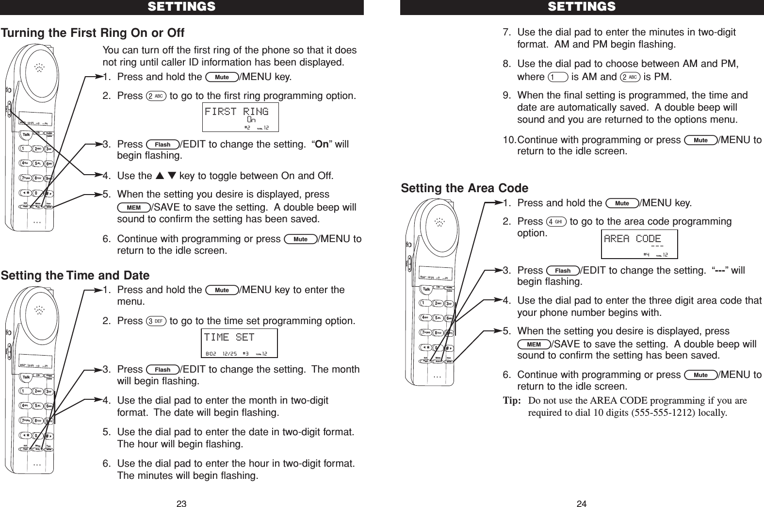 Turning the First Ring On or OffYou can turn off the first ring of the phone so that it doesnot ring until caller ID information has been displayed.1. Press and hold the L/MENU key.2. Press 2to go to the first ring programming option.3. Press E/EDIT to change the setting. “On”willbegin flashing.4. Use the ▲▼key to toggle between On and Off.5. When the setting you desire is displayed, pressl/SAVE to save the setting. A double beep willsound to confirm the setting has been saved.6. Continue with programming or press L/MENU toreturn to the idle screen.Setting the Time and Date1. Press and hold the L/MENU key to enter themenu.2. Press 3to go to the time set programming option.3. Press E/EDIT to change the setting. The monthwill begin flashing.4. Use the dial pad to enter the month in two-digitformat. The date will begin flashing.5. Use the dial pad to enter the date in two-digit format.The hour will begin flashing.6. Use the dial pad to enter the hour in two-digit format.The minutes will begin flashing.7. Use the dial pad to enter the minutes in two-digitformat. AM and PM begin flashing.8. Use the dial pad to choose between AM and PM,where 1is AM and 2is PM.9. When the final setting is programmed, the time anddate are automatically saved. A double beep willsound and you are returned to the options menu.10.Continue with programming or press L/MENU toreturn to the idle screen.Setting the Area Code1. Press and hold the L/MENU key.2. Press 4to go to the area code programmingoption.3. Press E/EDIT to change the setting. “---”willbegin flashing.4. Use the dial pad to enter the three digit area code thatyour phone number begins with.5. When the setting you desire is displayed, pressl/SAVE to save the setting. A double beep willsound to confirm the setting has been saved.6. Continue with programming or press L/MENU toreturn to the idle screen.Tip: Do not use the AREA CODE programming if you arerequired to dial 10 digits (555-555-1212) locally.Talk123ABCDEF456GHI JKLMNO789PQRS TUVMenuMEMFlashWXYZ*0#8:02  12/25    0     39NEW TOTALAMCID RedialDeleteEditMuteSaveOption VolumeSETTINGS24SETTINGS238:02  12/25    #3     12TOTALTIME SETTalk123ABCDEF456GHI JKLMNO789PQRS TUVMenuMEMFlashWXYZ*0#8:02  12/25    0     39NEW TOTALAMCID RedialDeleteEditMuteSaveOption Volume                #2     12TOTALFIRST RINGOn                #4     12TOTALAREA CODE---Talk123ABCDEF456GHI JKLMNO789PQRS TUVMenuMEMFlashWXYZ*0#8:02  12/25    0     39NEW TOTALAMCID RedialDeleteEditMuteSaveOption Volume