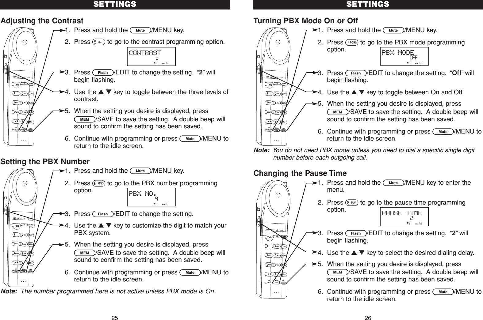 Adjusting the Contrast1. Press and hold the L/MENU key.2. Press 5to go to the contrast programming option.3. Press E/EDIT to change the setting. “2”willbegin flashing.4. Use the ▲▼key to toggle between the three levels ofcontrast.5. When the setting you desire is displayed, pressl/SAVE to save the setting. A double beep willsound to confirm the setting has been saved.6. Continue with programming or press L/MENU toreturn to the idle screen.Setting the PBX Number1. Press and hold the L/MENU key.2. Press 6to go to the PBX number programmingoption.3. Press E/EDIT to change the setting.4. Use the ▲▼key to customize the digit to match yourPBX system.5. When the setting you desire is displayed, pressl/SAVE to save the setting. A double beep willsound to confirm the setting has been saved.6. Continue with programming or press L/MENU toreturn to the idle screen.Note: The number programmed here is not active unless PBX mode is On.Turning PBX Mode On or Off1. Press and hold the L/MENU key.2. Press 7to go to the PBX mode programmingoption.3. Press E/EDIT to change the setting. “Off”willbegin flashing.4. Use the ▲▼key to toggle between On and Off.5. When the setting you desire is displayed, pressl/SAVE to save the setting. A double beep willsound to confirm the setting has been saved.6. Continue with programming or press L/MENU toreturn to the idle screen.Note: You do not need PBX mode unless you need to dial a specific single digitnumber before each outgoing call.Changing the Pause Time1. Press and hold the L/MENU key to enter themenu.2. Press 8to go to the pause time programmingoption.3. Press E/EDIT to change the setting. “2”willbegin flashing.4. Use the ▲▼key to select the desired dialing delay.5. When the setting you desire is displayed, pressl/SAVE to save the setting. A double beep willsound to confirm the setting has been saved.6. Continue with programming or press L/MENU toreturn to the idle screen.SETTINGS26SETTINGS25                #6     12TOTALPBX NO.9Talk123ABCDEF456GHI JKLMNO789PQRS TUVMenuMEMFlashWXYZ*0#8:02  12/25    0     39NEW TOTALAMCID RedialDeleteEditMuteSaveOption Volume                #7     12TOTALPBX MODEOFFTalk123ABCDEF456GHI JKLMNO789PQRS TUVMenuMEMFlashWXYZ*0#8:02  12/25    0     39NEW TOTALAMCID RedialDeleteEditMuteSaveOption Volume                #5     12TOTALCONTRAST2Talk123ABCDEF456GHI JKLMNO789PQRS TUVMenuMEMFlashWXYZ*0#8:02  12/25    0     39NEW TOTALAMCID RedialDeleteEditMuteSaveOption Volume                #8     12TOTALPAUSE TIME2Talk123ABCDEF456GHI JKLMNO789PQRS TUVMenuMEMFlashWXYZ*0#8:02  12/25    0     39NEW TOTALAMCID RedialDeleteEditMuteSaveOption Volume