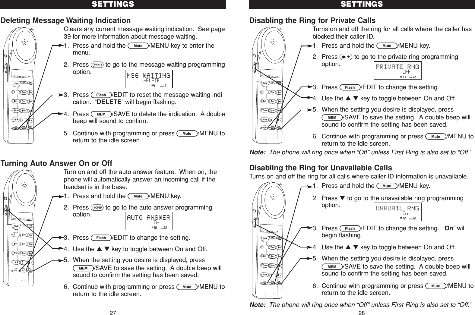 Disabling the Ring for Private CallsTurns on and off the ring for all calls where the caller hasblocked their caller ID.1. Press and hold the L/MENU key.2. Press &lt;to go to the private ring programmingoption.3. Press E/EDIT to change the setting.4. Use the ▲▼key to toggle between On and Off.5. When the setting you desire is displayed, pressl/SAVE to save the setting. A double beep willsound to confirm the setting has been saved.6. Continue with programming or press L/MENU toreturn to the idle screen.Note: The phone will ring once when “Off” unless First Ring is also set to “Off.”Disabling the Ring for Unavailable CallsTurns on and off the ring for all calls where caller ID information is unavailable.1. Press and hold the L/MENU key.2. Press ▼to go to the unavailable ring programmingoption.3. Press E/EDIT to change the setting. “On”willbegin flashing.4. Use the ▲▼key to toggle between On and Off.5. When the setting you desire is displayed, pressl/SAVE to save the setting. A double beep willsound to confirm the setting has been saved.6. Continue with programming or press L/MENU toreturn to the idle screen.Note: The phone will ring once when “Off”unless First Ring is also set to “Off.”SETTINGS28Deleting Message Waiting IndicationClears any current message waiting indication. See page39 for more information about message waiting.1. Press and hold the L/MENU key to enter themenu.2. Press 9to go to the message waiting programmingoption.3. Press E/EDIT to reset the message waiting indi-cation. “DELETE”will begin flashing.4. Press l/SAVE to delete the indication. A doublebeep will sound to confirm.5. Continue with programming or press L/MENU toreturn to the idle screen.Turning Auto Answer On or OffTurn on and off the auto answer feature. When on, thephone will automatically answer an incoming call if thehandset is in the base.1. Press and hold the L/MENU key.2. Press 0to go to the auto answer programmingoption.3. Press E/EDIT to change the setting.4. Use the ▲▼key to toggle between On and Off.5. When the setting you desire is displayed, pressl/SAVE to save the setting. A double beep willsound to confirm the setting has been saved.6. Continue with programming or press L/MENU toreturn to the idle screen.SETTINGS27                #10    12TOTALAUTO ANSWEROn                #9     12TOTALMSG WAITINGdELETETalk123ABCDEF456GHI JKLMNO789PQRS TUVMenuMEMFlashWXYZ*0#8:02  12/25    0     39NEW TOTALAMCID RedialDeleteEditMuteSaveOption VolumeTalk123ABCDEF456GHI JKLMNO789PQRS TUVMenuMEMFlashWXYZ*0#8:02  12/25    0     39NEW TOTALAMCID RedialDeleteEditMuteSaveOption Volume                #11    12TOTALPRIVATE RNGOFFTalk123ABCDEF456GHI JKLMNO789PQRS TUVMenuMEMFlashWXYZ*0#8:02  12/25    0     39NEW TOTALAMCID RedialDeleteEditMuteSaveOption Volume                #12    12TOTALUNAVAIL RNGOnTalk123ABCDEF456GHI JKLMNO789PQRS TUVMenuMEMFlashWXYZ*0#8:02  12/25    0     39NEW TOTALAMCID RedialDeleteEditMuteSaveOption Volume