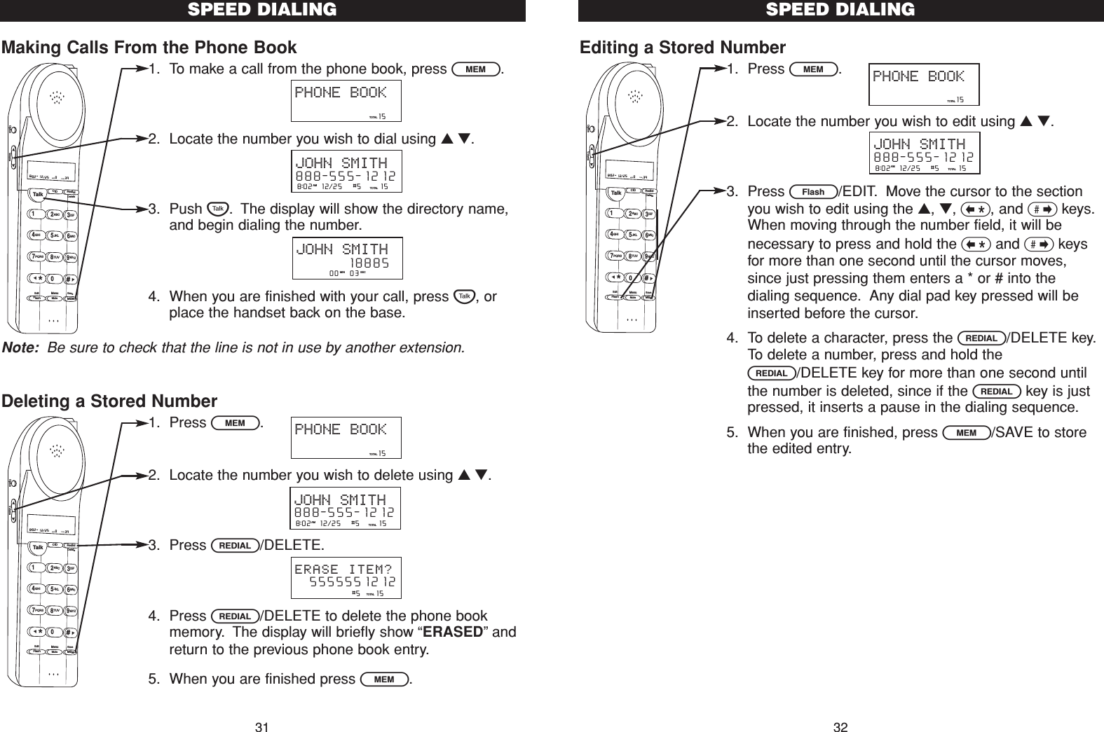 Editing a Stored Number1. Press l.2. Locate the number you wish to edit using ▲▼.3. Press E/EDIT. Move the cursor to the sectionyou wish to edit using the ▲, ▼, &lt;, and &gt;keys.When moving through the number field, it will benecessary to press and hold the &lt;and &gt;keysfor more than one second until the cursor moves,since just pressing them enters a * or # into thedialing sequence. Any dial pad key pressed will beinserted before the cursor.4. To delete a character, press the R/DELETE key.To delete a number, press and hold theR/DELETE key for more than one second untilthe number is deleted, since if the Rkey is justpressed, it inserts a pause in the dialing sequence.5. When you are finished, press l/SAVE to storethe edited entry.SPEED DIALING32Making Calls From the Phone Book1. To make a call from the phone book, press l.2. Locate the number you wish to dial using ▲▼.3. Push T. The display will show the directory name,and begin dialing the number.4. When you are finished with your call, press T, orplace the handset back on the base.Note: Be sure to check that the line is not in use by another extension.Deleting a Stored Number1. Press l.2. Locate the number you wish to delete using ▲▼.3. Press R/DELETE.4. Press R/DELETE to delete the phone bookmemory. The display will briefly show “ERASED”andreturn to the previous phone book entry.5. When you are finished press l.SPEED DIALING31                       15TOTALPHONE BOOK8:02  12/25   #5     15TOTALAMJOHN SMITH888-555-1212                #5    15TOTAL  5555551212ERASE ITEM?Talk123ABCDEF456GHI JKLMNO789PQRS TUVMenuMEMFlashWXYZ*0#8:02  12/25    0     39NEW TOTALAMCID RedialDeleteEditMuteSaveOption Volume         00   03   MIN SECJOHN SMITH        18885                       15TOTALPHONE BOOK8:02  12/25   #5     15TOTALAMJOHN SMITH888-555-1212Talk123ABCDEF456GHI JKLMNO789PQRS TUVMenuMEMFlashWXYZ*0#8:02  12/25    0     39NEW TOTALAMCID RedialDeleteEditMuteSaveOption VolumeTalk123ABCDEF456GHI JKLMNO789PQRS TUVMenuMEMFlashWXYZ*0#8:02  12/25    0     39NEW TOTALAMCID RedialDeleteEditMuteSaveOption Volume                       15TOTALPHONE BOOK8:02  12/25   #5     15TOTALAMJOHN SMITH888-555-1212