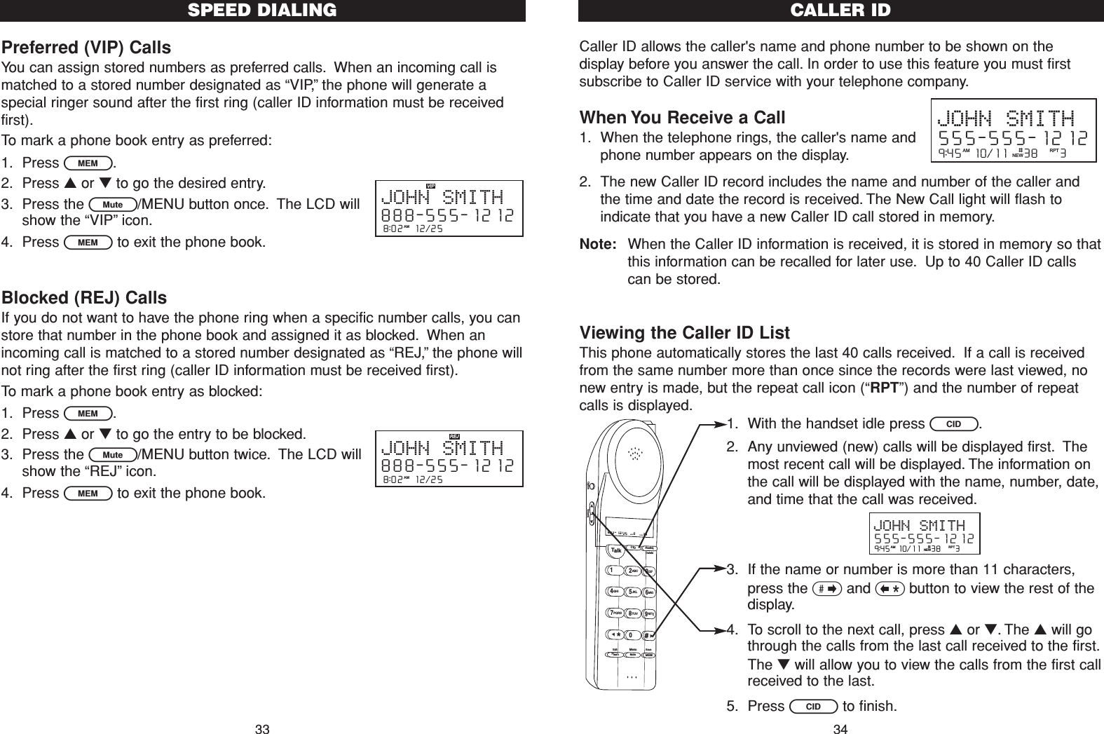 Caller ID allows the caller&apos;s name and phone number to be shown on thedisplay before you answer the call. In order to use this feature you must firstsubscribe to Caller ID service with your telephone company.When You Receive a Call1. When the telephone rings, the caller&apos;s name andphone number appears on the display.2. The new Caller ID record includes the name and number of the caller andthe time and date the record is received. The New Call light will flash toindicate that you have a new Caller ID call stored in memory.Note: When the Caller ID information is received, it is stored in memory so thatthis information can be recalled for later use. Up to 40 Caller ID callscan be stored.Viewing the Caller ID ListThis phone automatically stores the last 40 calls received. If a call is receivedfrom the same number more than once since the records were last viewed, nonew entry is made, but the repeat call icon (“RPT”) and the number of repeatcalls is displayed.1. With the handset idle press C.2. Any unviewed (new) calls will be displayed first. Themost recent call will be displayed. The information onthe call will be displayed with the name, number, date,and time that the call was received.3. If the name or number is more than 11 characters,press the &gt;and &lt;button to view the rest of thedisplay.4. To scroll to the next call, press ▲or ▼. The ▲will gothrough the calls from the last call received to the first.The ▼will allow you to view the calls from the first callreceived to the last.5. Press Cto finish.CALLER ID34Preferred (VIP) CallsYou can assign stored numbers as preferred calls. When an incoming call ismatched to a stored number designated as “VIP,”the phone will generate aspecial ringer sound after the first ring (caller ID information must be receivedfirst).To mark a phone book entry as preferred:1. Press l.2. Press ▲or ▼to go the desired entry.3. Press the L/MENU button once. The LCD willshow the “VIP”icon.4. Press lto exit the phone book.Blocked (REJ) CallsIf you do not want to have the phone ring when a specific number calls, you canstore that number in the phone book and assigned it as blocked. When anincoming call is matched to a stored number designated as “REJ,”the phone willnot ring after the first ring (caller ID information must be received first).To mark a phone book entry as blocked:1. Press l.2. Press ▲or ▼to go the entry to be blocked.3. Press the L/MENU button twice. The LCD willshow the “REJ”icon.4. Press lto exit the phone book.SPEED DIALING338:02  12/25  AMJOHN SMITH888-555-12128:02  12/25  AMJOHN SMITH888-555-12129:45  10/11   38    3AM RPTJOHN SMITH555-555-1212#NEW9:45  10/11   38    3AM RPTJOHN SMITH555-555-1212#NEWTalk123ABCDEF456GHI JKLMNO789PQRS TUVMenuMEMFlashWXYZ*0#8:02  12/25    0     39NEW TOTALAMCID RedialDeleteEditMuteSaveOption Volume