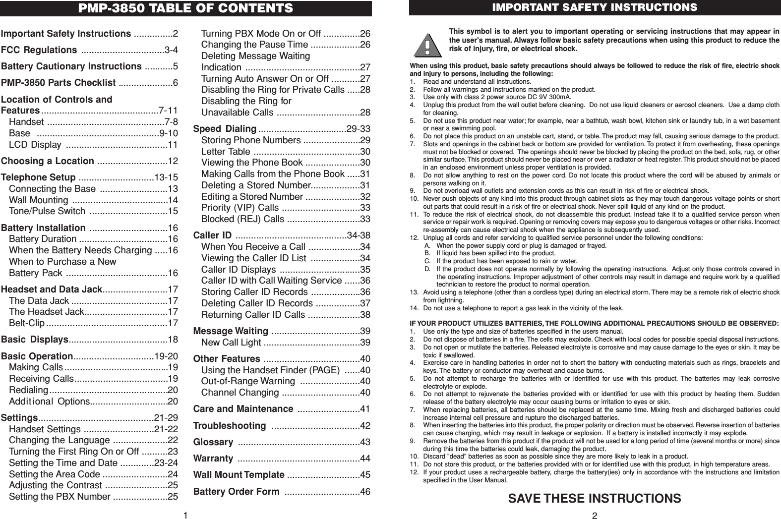 This symbol is to alert you to important operating or servicing instructions that may appear inthe user&apos;s manual. Always follow basic safety precautions when using this product to reduce therisk of injury, fire, or electrical shock.When using this product, basic safety precautions should always be followed to reduce the risk of fire, electric shockand injury to persons, including the following:1. Read and understand all instructions.2. Follow all warnings and instructions marked on the product.3. Use only with class 2 power source DC 9V 300mA.4. Unplug this product from the wall outlet before cleaning. Do not use liquid cleaners or aerosol cleaners. Use a damp clothfor cleaning.5. Do not use this product near water; for example, near a bathtub, wash bowl, kitchen sink or laundry tub, in a wet basementor near a swimming pool.6. Do not place this product on an unstable cart, stand, or table. The product may fall, causing serious damage to the product.7. Slots and openings in the cabinet back or bottom are provided for ventilation. To protect it from overheating, these openingsmust not be blocked or covered. The openings should never be blocked by placing the product on the bed, sofa, rug, or othersimilar surface. This product should never be placed near or over a radiator or heat register. This product should not be placedin an enclosed environment unless proper ventilation is provided.8. Do not allow anything to rest on the power cord. Do not locate this product where the cord will be abused by animals orpersons walking on it.9. Do not overload wall outlets and extension cords as this can result in risk of fire or electrical shock.10. Never push objects of any kind into this product through cabinet slots as they may touch dangerous voltage points or shortout parts that could result in a risk of fire or electrical shock. Never spill liquid of any kind on the product.11. To reduce the risk of electrical shock, do not disassemble this product. Instead take it to a qualified service person whenservice or repair work is required. Opening or removing covers may expose you to dangerous voltages or other risks. Incorrectre-assembly can cause electrical shock when the appliance is subsequently used.12. Unplug all cords and refer servicing to qualified service personnel under the following conditions:A. When the power supply cord or plug is damaged or frayed.B. If liquid has been spilled into the product.C. If the product has been exposed to rain or water.D. If the product does not operate normally by following the operating instructions. Adjust only those controls covered inthe operating instructions. Improper adjustment of other controls may result in damage and require work by a qualifiedtechnician to restore the product to normal operation.13. Avoid using a telephone (other than a cordless type) during an electrical storm. There may be a remote risk of electric shockfrom lightning.14. Do not use a telephone to report a gas leak in the vicinity of the leak.IF YOUR PRODUCT UTILIZES BATTERIES, THE FOLLOWING ADDITIONAL PRECAUTIONS SHOULD BE OBSERVED:1. Use only the type and size of batteries specified in the users manual.2. Do not dispose of batteries in a fire. The cells may explode. Check with local codes for possible special disposal instructions.3. Do not open or mutilate the batteries. Released electrolyte is corrosive and may cause damage to the eyes or skin. It may betoxic if swallowed.4. Exercise care in handling batteries in order not to short the battery with conducting materials such as rings, bracelets andkeys. The battery or conductor may overheat and cause burns.5. Do not attempt to recharge the batteries with or identified for use with this product. The batteries may leak corrosiveelectrolyte or explode.6. Do not attempt to rejuvenate the batteries provided with or identified for use with this product by heating them. Suddenrelease of the battery electrolyte may occur causing burns or irritation to eyes or skin.7. When replacing batteries, all batteries should be replaced at the same time. Mixing fresh and discharged batteries couldincrease internal cell pressure and rupture the discharged batteries.8. When inserting the batteries into this product, the proper polarity or direction must be observed. Reverse insertion of batteriescan cause charging, which may result in leakage or explosion. If a battery is installed incorrectly it may explode.9. Remove the batteries from this product if the product will not be used for a long period of time (several months or more) sinceduring this time the batteries could leak, damaging the product.10. Discard &quot;dead&quot; batteries as soon as possible since they are more likely to leak in a product.11. Do not store this product, or the batteries provided with or for identified use with this product, in high temperature areas.12. If your product uses a rechargeable battery, charge the battery(ies) only in accordance with the instructions and limitationspecified in the User Manual.SAVE THESE INSTRUCTIONSIMPORTANT SAFETY INSTRUCTIONS2Important Safety Instructions ...............2FCC Regulations ................................3-4Battery Cautionary Instructions ...........5PMP-3850 Parts Checklist .....................6Location of Controls and Features .............................................7-11Handset .............................................7-8Base ...............................................9-10LCD Display .......................................11Choosing a Location ...........................12Telephone Setup .............................13-15Connecting the Base ..........................13Wall Mounting .....................................14Tone/Pulse Switch ..............................15Battery Installation ..............................16Battery Duration ..................................16When the Battery Needs Charging .....16When to Purchase a NewBattery Pack .......................................16Headset and Data Jack.........................17The Data Jack .....................................17The Headset Jack................................17Belt-Clip ..............................................17Basic Displays......................................18Basic Operation...............................19-20Making Calls ........................................19Receiving Calls....................................19Redialing.............................................20Additional Options..............................20Settings............................................21-29Handset Settings ...........................21-22Changing the Language .....................22Turning the First Ring On or Off ..........23Setting the Time and Date .............23-24Setting the Area Code .........................24Adjusting the Contrast ........................25Setting the PBX Number .....................25Turning PBX Mode On or Off ..............26Changing the Pause Time ...................26Deleting Message Waiting Indication ............................................27Turning Auto Answer On or Off ...........27Disabling the Ring for Private Calls .....28Disabling the Ring for Unavailable Calls ................................28Speed Dialing ..................................29-33Storing Phone Numbers ......................29Letter Table .........................................30Viewing the Phone Book .....................30Making Calls from the Phone Book .....31Deleting a Stored Number...................31Editing a Stored Number .....................32Priority (VIP) Calls ..............................33Blocked (REJ) Calls ............................33Caller ID ...........................................34-38When You Receive a Call ....................34Viewing the Caller ID List ...................34Caller ID Displays ...............................35Caller ID with Call Waiting Service ......36Storing Caller ID Records ...................36Deleting Caller ID Records .................37Returning Caller ID Calls ....................38Message Waiting ..................................39New Call Light .....................................39Other Features .....................................40Using the Handset Finder (PAGE) ......40Out-of-Range Warning .......................40Channel Changing ..............................40Care and Maintenance ........................41Troubleshooting ..................................42Glossary  ...............................................43Warranty ...............................................44Wall Mount Template ............................45Battery Order Form .............................46PMP-3850 TABLE OF CONTENTS1
