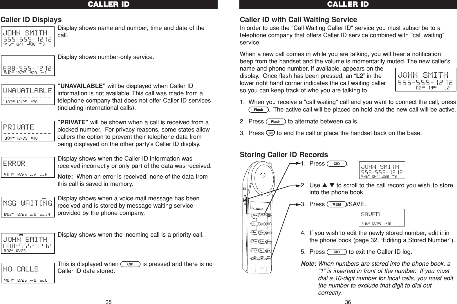 Caller ID with Call Waiting ServiceIn order to use the &quot;Call Waiting Caller ID&quot; service you must subscribe to atelephone company that offers Caller ID service combined with &quot;call waiting&quot;service.When a new call comes in while you are talking, you will hear a notificationbeep from the handset and the volume is momentarily muted. The new caller&apos;sname and phone number, if available, appears on thedisplay. Once flash has been pressed, an “L2”in thelower right hand corner indicates the call waiting callerso you can keep track of who you are talking to.1. When you receive a &quot;call waiting&quot; call and you want to connect the call, pressE. The active call will be placed on hold and the new call will be active.2. Press Eto alternate between calls.3. Press Tto end the call or place the handset back on the base.Storing Caller ID Records1. Press C.2. Use ▲▼to scroll to the call record you wish to storeinto the phone book.3. Press l/SAVE.4. If you wish to edit the newly stored number, edit it inthe phone book (page 32, “Editing a Stored Number”).5. Press Cto exit the Caller ID log.Note: When numbers are stored into the phone book, a“1”is inserted in front of the number. If you mustdial a 10-digit number for local calls, you must editthe number to exclude that digit to dial outcorrectly.CALLER ID36Caller ID DisplaysDisplay shows name and number, time and date of thecall.Display shows number-only service.&quot;UNAVAILABLE&quot; will be displayed when Caller IDinformation is not available. This call was made from atelephone company that does not offer Caller ID services(including international calls).&quot;PRIVATE&quot; will be shown when a call is received from ablocked number. For privacy reasons, some states allowcallers the option to prevent their telephone data frombeing displayed on the other party&apos;s Caller ID display.Display shows when the Caller ID information wasreceived incorrectly or only part of the data was received.Note: When an error is received, none of the data fromthis call is saved in memory.Display shows when a voice mail message has beenreceived and is stored by message waiting serviceprovided by the phone company.Display shows when the incoming call is a priority call.This is displayed when Cis pressed and there is noCaller ID data stored.9:07  12/25    0     0NEW TOTALAMNO CALLS8:02  12/25  AMJOHN SMITH888-555-12128:02  12/25    0     39NEW TOTALAMMSG WAITINGMSG9:07  12/25    2     8NEW TOTALAMERROR10:34  12/25  #40    AMPRIVATE------------11:33  12/25  #20    AMUNAVAILABLE------------9:12  12/25  #28    1AM RPT888-555-12129:45  10/11   38    3AM RPTJOHN SMITH555-555-1212#NEWCALLER ID35JOHN SMITH555-555-1212         02   13      L2MIN SEC9:16  12/25   #10AMSAVED9:45  10/11   38    3AM RPTJOHN SMITH555-555-1212#NEWTalk123ABCDEF456GHI JKLMNO789PQRS TUVMenuMEMFlashWXYZ*0#8:02  12/25    0     39NEW TOTALAMCID RedialDeleteEditMuteSaveOption Volume