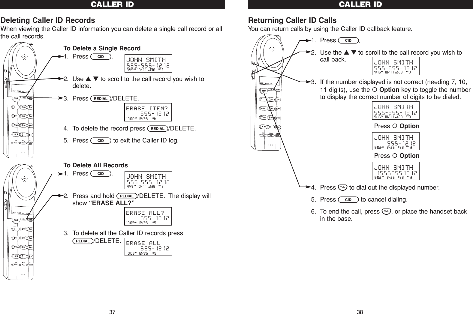 Returning Caller ID CallsYou can return calls by using the Caller ID callback feature.1. Press C.2. Use the ▲▼to scroll to the call record you wish tocall back.3. If the number displayed is not correct (needing 7, 10,11 digits), use the Option key to toggle the numberto display the correct number of digits to be dialed.4. Press Tto dial out the displayed number.5. Press Cto cancel dialing.6. To end the call, press T, or place the handset backin the base.CALLER ID38Deleting Caller ID RecordsWhen viewing the Caller ID information you can delete a single call record or allthe call records.To Delete a Single Record1. Press C.2. Use ▲▼to scroll to the call record you wish todelete.3. Press R/DELETE.4. To delete the record press R/DELETE.5. Press Cto exit the Caller ID log.To Delete All Records1. Press C.2. Press and hold R/DELETE. The display willshow “ERASE ALL?”3. To delete all the Caller ID records pressR/DELETE.Talk123ABCDEF456GHI JKLMNO789PQRS TUVMenuMEMFlashWXYZ*0#8:02  12/25    0     39NEW TOTALAMCID RedialDeleteEditMuteSaveOption VolumeTalk123ABCDEF456GHI JKLMNO789PQRS TUVMenuMEMFlashWXYZ*0#8:02  12/25    0     39NEW TOTALAMCID RedialDeleteEditMuteSaveOption VolumeCALLER ID3710:00  12/25   #6      555-1212ERASE ITEM?AM10:05  12/25   #5      555-1212ERASE ALL?AM10:05  12/25   #5      555-1212ERASE ALLAM9:45  10/11   38    3AM RPTJOHN SMITH555-555-1212#NEW9:45  10/11   38    3AM RPTJOHN SMITH555-555-1212#NEWTalk123ABCDEF456GHI JKLMNO789PQRS TUVMenuMEMFlashWXYZ*0#8:02  12/25    0     39NEW TOTALAMCID RedialDeleteEditMuteSaveOption Volume9:45  10/11   38    3AM RPTJOHN SMITH555-555-1212#NEW9:45  10/11   38    3AM RPTJOHN SMITH555-555-1212#NEW8:02  12/25  #38    3AM RPTJOHN SMITH     555-12128:02  12/25  #38    3AM RPTJOHN SMITH15555551212Press OptionPress Option