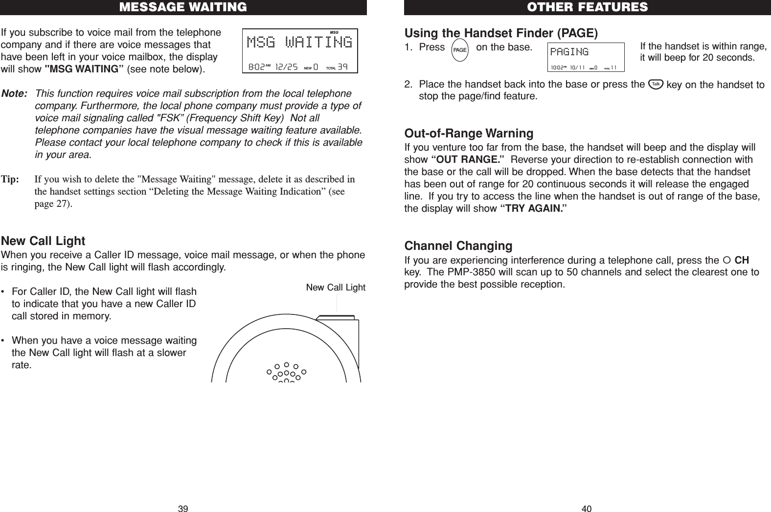 Using the Handset Finder (PAGE)1. Press          on the base.2. Place the handset back into the base or press the Tkey on the handset tostop the page/find feature.Out-of-Range WarningIf you venture too far from the base, the handset will beep and the display willshow “OUT RANGE.”Reverse your direction to re-establish connection withthe base or the call will be dropped. When the base detects that the handsethas been out of range for 20 continuous seconds it will release the engagedline. If you try to access the line when the handset is out of range of the base,the display will show “TRY AGAIN.”Channel ChangingIf you are experiencing interference during a telephone call, press the CHkey. The PMP-3850 will scan up to 50 channels and select the clearest one toprovide the best possible reception.OTHER FEATURES40If you subscribe to voice mail from the telephonecompany and if there are voice messages thathave been left in your voice mailbox, the displaywill show &quot;MSG WAITING”(see note below).Note: This function requires voice mail subscription from the local telephonecompany. Furthermore, the local phone company must provide a type ofvoice mail signaling called &quot;FSK”(Frequency Shift Key)  Not alltelephone companies have the visual message waiting feature available.Please contact your local telephone company to check if this is availablein your area.Tip: If you wish to delete the &quot;Message Waiting&quot; message, delete it as described inthe handset settings section “Deleting the Message Waiting Indication” (seepage 27). New Call LightWhen you receive a Caller ID message, voice mail message, or when the phoneis ringing, the New Call light will flash accordingly.•For Caller ID, the New Call light will flashto indicate that you have a new Caller IDcall stored in memory.•When you have a voice message waitingthe New Call light will flash at a slowerrate.39MESSAGE WAITING8:02  12/25    0     39NEW TOTA LAMMSG WAITINGMSGNew Call LightPAG EPAGING10:02  10/11    0     11NEW TOTALAMIf the handset is within range,it will beep for 20 seconds.