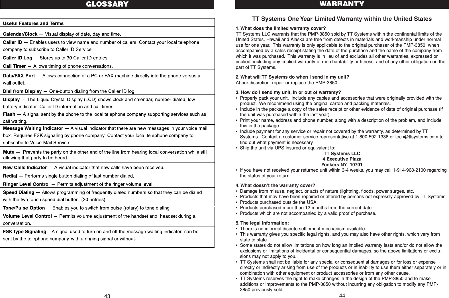TT Systems One Year Limited Warranty within the United States1. What does the limited warranty cover?TT Systems LLC warrants that the PMP-3850 sold by TT Systems within the continental limits of theUnited States, Hawaii and Alaska are free from defects in materials and workmanship under normaluse for one year. This warranty is only applicable to the original purchaser of the PMP-3850, whenaccompanied by a sales receipt stating the date of the purchase and the name of the company fromwhich it was purchased. This warranty is in lieu of and excludes all other warranties, expressed orimplied, including any implied warranty of merchantability or fitness, and of any other obligation on thepart of TT Systems.2. What will TT Systems do when I send in my unit?At our discretion, repair or replace the PMP-3850.3. How do I send my unit, in or out of warranty?•Properly pack your unit. Include any cables and accessories that were originally provided with theproduct. We recommend using the original carton and packing materials.•Include in the package a copy of the sales receipt or other evidence of date of original purchase (ifthe unit was purchased within the last year).•Print your name, address and phone number, along with a description of the problem, and includethis in the package.•Include payment for any service or repair not covered by the warranty, as determined by TTSystems. Contact a customer service representative at 1-800-592-1336 or tech@ttsystems.com tofind out what payment is necessary.•Ship the unit via UPS insured or equivalent to:TT Systems LLC4 Executive PlazaYonkers NY  10701•If you have not received your returned unit within 3-4 weeks, you may call 1-914-968-2100 regardingthe status of your return.4. What doesn’t the warranty cover?•Damage from misuse, neglect, or acts of nature (lightning, floods, power surges, etc.•Products that may have been repaired or altered by persons not expressly approved by TT Systems.•Products purchased outside the USA.•Products purchased more than 12 months from the current date.•Products which are not accompanied by a valid proof of purchase.5. The legal information:•There is no informal dispute settlement mechanism available.•This warranty gives you specific legal rights, and you may also have other rights, which vary fromstate to state.•Some states do not allow limitations on how long an implied warranty lasts and/or do not allow theexclusions or limitations of incidental or consequential damages, so the above limitations or exclu-sions may not apply to you.•TT Systems shall not be liable for any special or consequential damages or for loss or expensedirectly or indirectly arising from use of the products or in inability to use them either separately or incombination with other equipment or product accessories or from any other cause.•TT Systems reserves the right to make changes in the design of the PMP-3850 and to makeadditions or improvements to the PMP-3850 without incurring any obligation to modify any PMP-3850 previously sold.WARRANTY4443GLOSSARY                 .