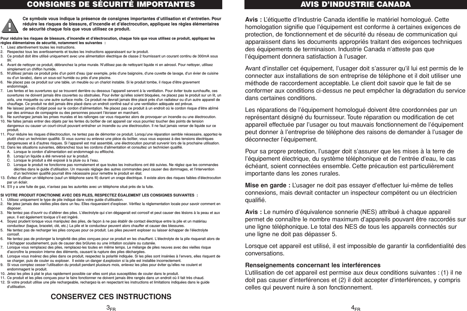 Avis : L’étiquette d’Industrie Canada identifie le matériel homologué. Cettehomologation signifie que l’équipement est conforme à certaines exigences deprotection, de fonctionnement et de sécurité du réseau de communication quiapparaissent dans les documents appropriés traitant des exigences techniquesdes équipements de terminaison. Industrie Canada n’atteste pas quel’équipement donnera satisfaction à l’usager.Avant d’installer cet équipement, l’usager doit s’assurer qu’il lui est permis de leconnecter aux installations de son entreprise de téléphone et il doit utiliser uneméthode de raccordement acceptable. Le client doit savoir que le fait de seconformer aux conditions ci-dessus ne peut empêcher la dégradation du servicedans certaines conditions.Les réparations de l’équipement homologué doivent être coordonnées par unreprésentant désigné du fournisseur. Toute réparation ou modification de cetappareil effectuée par l’usager ou tout mauvais fonctionnement de l’équipementpeut donner à l’entreprise de téléphone des raisons de demander à l’usager dedéconnecter l’équipement.Pour sa propre protection, l’usager doit s’assurer que les mises à la terre del’équipement électrique, du système téléphonique et de l’entrée d’eau, le caséchéant, soient connectées ensemble. Cette précaution est particulièrementimportante dans les zones rurales.Mise en garde : L’usager ne doit pas essayer d’effectuer lui-même de tellesconnexions, mais devrait contacter un inspecteur compétent ou un électricienqualifié.Avis : Le numéro d’équivalence sonnerie (NES) attribué à chaque appareilpermet de connaître le nombre maximum d’appareils pouvant être raccordés surune ligne téléphonique. Le total des NES de tous les appareils connectés surune ligne ne doit pas dépasser 5.Lorsque cet appareil est utilisé, il est impossible de garantir la confidentialité desconversations.Renseignements concernant les interférencesL’utilisation de cet appareil est permise aux deux conditions suivantes : (1) il nedoit pas causer d’interférences et (2) il doit accepter d’interférences, y compriscelles qui peuvent nuire à son fonctionnement.AVI S   D ’ I N D U S TR I E   CA N ADACe symbole vous indique la présence de consignes importantes d’utilisation et d’entretien. Pourréduire les risques de blessure, d’incendie et d’électrocution, appliquez les règles élémentairesde sécurité chaque fois que vous utilisez ce produit.Pour réduire les risques de blessure, d’incendie et d’électrocution, chaque fois que vous utilisez ce produit, appliquez lesrègles élémentaires de sécurité, notamment les suivantes :1. Lisez attentivement toutes les instructions.2. Respectez tous les avertissements et toutes les instructions apparaissant sur le produit.3. Ce produit doit être utilisé uniquement avec une alimentation électrique de classe 2 fournissant un courant continu de 300mA sous9V.4. Avant de nettoyer ce produit, débranchez la prise murale. N’utilisez pas de nettoyant liquide ni en aérosol. Pour nettoyer, utilisezsimplement un chiffon humide.5. N’utilisez jamais ce produit près d’un point d’eau (par exemple, près d’une baignoire, d’une cuvette de lavage, d’un évier de cuisineou d’un lavabo), dans un sous-sol humide ou près d’une piscine.6. Ne placez pas ce produit sur une table, un meuble ou un chariot instable. Si le produit tombe, il risque d’être gravementendommagé.7. Les fentes et les ouvertures qui se trouvent derrière ou dessous l’appareil servent à la ventilation. Pour éviter toute surchauffe, cesouvertures ne doivent jamais être couvertes ou obstruées. Pour éviter qu’elles soient bloquées, ne placez pas le produit sur un lit, unsofa, une moquette ou une autre surface molle. Ce produit ne devrait jamais être placé près d’un radiateur ou d’un autre appareil dechauffage. Ce produit ne doit jamais être placé dans un endroit confiné sauf si une ventilation adéquate est prévue.8 Ne laissez jamais d’objet posé sur le cordon d’alimentation. Ne placez pas ce produit à un endroit où le cordon risque d’être abîmépar des animaux de compagnie ou des personnes pouvant l’écraser en marchant.9. Ne surchargez jamais les prises murales et les rallonges car vous risqueriez alors de provoquer un incendie ou une électrocution.10. Ne faites jamais entrer des objets par les fentes du boîtier de cet appareil car vous pourriez toucher des points de tensiondangereux ou causer un court-circuit pouvant entraîner un incendie ou une électrocution. Il ne faut jamais verser de liquide sur ceproduit.11. Pour réduire les risques d’électrocution, ne tentez pas de démonter ce produit. Lorsqu’une réparation semble nécessaire, apportez-leplutôt chez un technicien qualifié. Si vous ouvrez ou enlevez une pièce du boîtier, vous vous exposez à des tensions électriquesdangereuses et à d’autres risques. Si l’appareil est mal assemblé, une électrocution pourrait survenir lors de la prochaine utilisation.12. Dans les situations suivantes, débranchez tous les cordons d’alimentation et consultez un technicien qualifié.A. Lorsque le cordon d’alimentation est endommagé ou effiloché.B. Lorsqu’un liquide a été renversé sur le produit.C. Lorsque le produit a été exposé à la pluie ou à l’eau.D. Lorsque le produit ne fonctionne pas normalement et que toutes les instructions ont été suivies. Ne réglez que les commandesdécrites dans le guide d’utilisation. Un mauvais réglage des autres commandes peut causer des dommages, et l’interventiond’un technicien qualifié pourrait être nécessaire pour remettre le produit en état.13. Évitez d’utiliser un téléphone (sauf un téléphone sans fil) durant un orage électrique. Il existe alors des risques faibles d’électrocutionpar un éclair.14. S’il y a une fuite de gaz, n’avisez pas les autorités avec un téléphone situé près de la fuite.SI VOTRE PRODUIT FONCTIONNE AVEC DES PILES, RESPECTEZ ÉGALEMENT LES CONSIGNES SUIVANTES :1. Utilisez uniquement le type de pile indiqué dans votre guide d’utilisation.2. Ne jetez jamais des vieilles piles dans un feu. Elles risqueraient d’exploser. Vérifiez la réglementation locale pour savoir comment endisposer.3. Ne tentez pas d’ouvrir ou d’altérer des piles. L’électrolyte qui s’en dégagerait est corrosif et peut causer des lésions à la peau et auxyeux. Il est également toxique s’il est ingéré.4. Soyez prudent lorsque vous manipulez des piles, de façon à ne pas établir de contact électrique entre la pile et un matériauconducteur (bague, bracelet, clé, etc.) La pile et le conducteur peuvent alors chauffer et causer des blessures.5. Ne tentez pas de recharger les piles conçues pour ce produit. Les piles peuvent exploser ou laisser échapper de l’électrolytecorrosif.6. Ne tentez pas de prolonger la longévité des piles conçues pour ce produit en les chauffant. L’électrolyte de la pile risquerait alors des’échapper soudainement, puis de causer des brûlures ou une irritation oculaire ou cutanée.7. Lorsque vous remplacez des piles, remplacez-les toutes en même temps. Le mélange de piles neuves avec des vieilles risqued’accroître la pression interne des éléments, causant la rupture des piles déchargées.8. Lorsque vous insérez des piles dans ce produit, respectez la polarité indiquée. Si les piles sont insérées à l’envers, elles risquent dese charger, puis de couler ou exploser.  Il existe un danger d‚explosion si la pile est installée incorrectement.9. Si vous comptez cesser l’utilisation du produit pendant plusieurs mois, enlevez les piles pour éviter qu’elles ne coulent etendommagent le produit.10. Jetez les piles à plat le plus rapidement possible car elles sont plus susceptibles de couler dans le produit.11. Ce produit et les piles conçues pour le faire fonctionner ne doivent jamais être rangés dans un endroit où il fait très chaud.12. Si votre produit utilise une pile rechargeable, rechargez-la en respectant les instructions et limitations indiquées dans le guided’utilisation.CONSERVEZ CES INSTRUCTIONSCONSIGNES DE SÉCURITÉ IMPORTANTES3FR 4FR