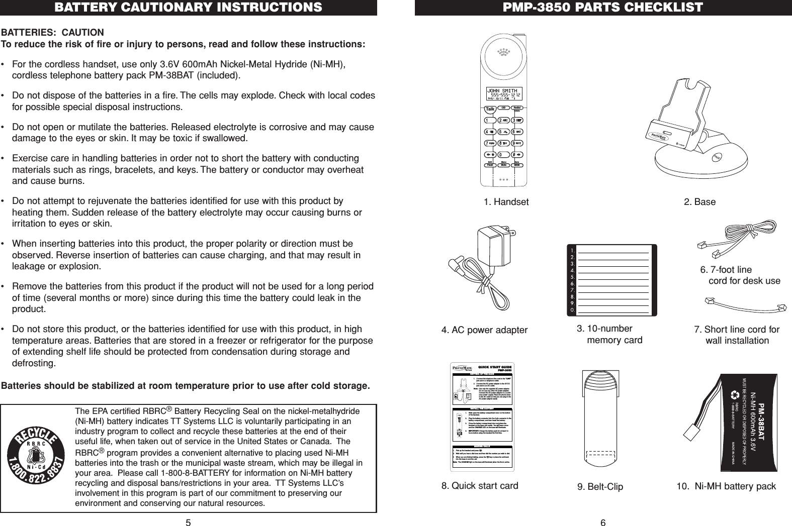 PMP-3850 PARTS CHECKLIST67. Short line cord forwall installation CID RedialTalkFlash MuteSaveMEMMenuEditDelete9:45  10/11   38    3AM RPTJOHN SMITH  555-555-1212#NEW1. Handset 2. Base4. AC power adapter8. Quick start card6. 7-foot line cord for desk useQUICK START GUIDEPMP-38501. Connect the telephone line cord to the &quot;LINE&quot;jack and to a telephone outlet.2. Connect the AC power adapter to the 9V DCjack and to an AC outlet.Note: Use only the supplied AC power adapter.Do not use any other AC power adapter.Connect the AC power adapter to a contin-uous power supply. Place the phone closeto the AC outlet so that you can plug in theAC power adapter easily.SETTING UP THE BASETEL LINE    DATA9VDC300mA1. Slide open the batter y compartment door on the bottomof thehandset.2. Plug the batter y connector into the 2-pin connector in thebattery compartment, and then insert the battery.3. Close the batter y compartment door and place thehandset on the base unit cradle. You will hear a toneand the CHARGE LED on the base will illuminate.4. IMPORTANT:Charge the battery pack for at least 12hours before using the handset the first time.INSTALL THE BATTERY1. Pick up the handset and press T.2. Wait until you hear a dial tone and then dial the number you wish to dial.3 When you are finished talking, press the Tkey or place the unit backinto the base to end the call.Note: The CHARGE light on the base will illuminate when the line is active.MAKING CALLS9. Belt-Clip3. 10-numbermemory card10. Ni-MH battery packBATTERIES: CAUTIONTo reduce the risk of fire or injury to persons, read and follow these instructions:•For the cordless handset, use only 3.6V 600mAh Nickel-Metal Hydride (Ni-MH),cordless telephone battery pack PM-38BAT (included).•  Do not dispose of the batteries in a fire. The cells may explode. Check with local codesfor possible special disposal instructions.•Do not open or mutilate the batteries. Released electrolyte is corrosive and may causedamage to the eyes or skin. It may be toxic if swallowed.•Exercise care in handling batteries in order not to short the battery with conductingmaterials such as rings, bracelets, and keys. The battery or conductor may overheatand cause burns.•Do not attempt to rejuvenate the batteries identified for use with this product byheating them. Sudden release of the battery electrolyte may occur causing burns orirritation to eyes or skin.•When inserting batteries into this product, the proper polarity or direction must beobserved. Reverse insertion of batteries can cause charging, and that may result inleakage or explosion.•Remove the batteries from this product if the product will not be used for a long periodof time (several months or more) since during this time the battery could leak in theproduct.•Do not store this product, or the batteries identified for use with this product, in hightemperature areas. Batteries that are stored in a freezer or refrigerator for the purposeof extending shelf life should be protected from condensation during storage anddefrosting.Batteries should be stabilized at room temperature prior to use after cold storage.5BATTERY CAUTIONARY INSTRUCTIONSThe EPA certified RBRC®Battery Recycling Seal on the nickel-metalhydride(Ni-MH) battery indicates TT Systems LLC is voluntarily participating in anindustry program to collect and recycle these batteries at the end of theiruseful life, when taken out of service in the United States or Canada. TheRBRC®program provides a convenient alternative to placing used Ni-MHbatteries into the trash or the municipal waste stream, which may be illegal inyour area. Please call 1-800-8-BATTERY for information on Ni-MH batteryrecycling and disposal bans/restrictions in your area. TT Systems LLC’sinvolvement in this program is part of our commitment to preserving ourenvironment and conserving our natural resources.