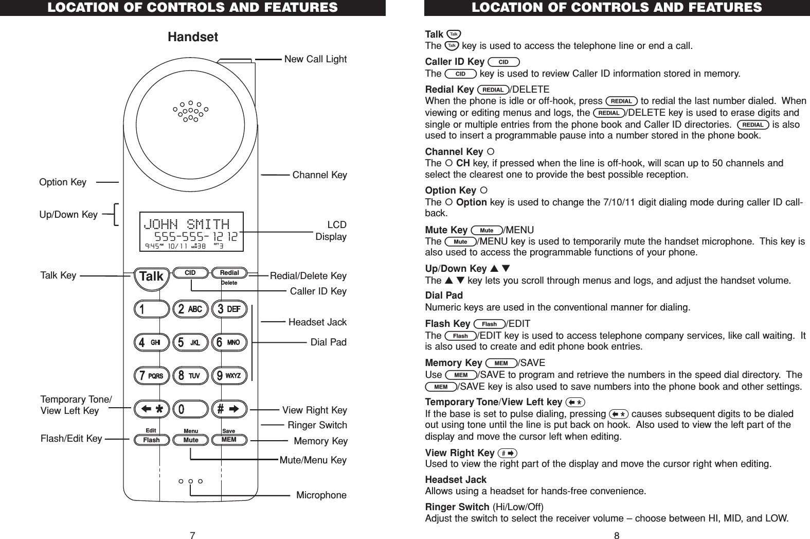 Talk TThe Tkey is used to access the telephone line or end a call.Caller ID Key CThe Ckey is used to review Caller ID information stored in memory.Redial Key R/DELETEWhen the phone is idle or off-hook, press Rto redial the last number dialed. Whenviewing or editing menus and logs, the R/DELETE key is used to erase digits andsingle or multiple entries from the phone book and Caller ID directories. Ris alsoused to insert a programmable pause into a number stored in the phone book.Channel Key The CH key, if pressed when the line is off-hook, will scan up to 50 channels andselect the clearest one to provide the best possible reception.Option Key The Option key is used to change the 7/10/11 digit dialing mode during caller ID call-back.Mute Key L/MENUThe L/MENU key is used to temporarily mute the handset microphone. This key isalso used to access the programmable functions of your phone.Up/Down Key ▲▼The ▲▼key lets you scroll through menus and logs, and adjust the handset volume.Dial PadNumeric keys are used in the conventional manner for dialing.Flash Key E/EDITThe E/EDIT key is used to access telephone company services, like call waiting. Itis also used to create and edit phone book entries.Memory Key l/SAVEUse l/SAVE to program and retrieve the numbers in the speed dial directory. Thel/SAVE key is also used to save numbers into the phone book and other settings.Temporary Tone/View Left key &lt;If the base is set to pulse dialing, pressing &lt;causes subsequent digits to be dialedout using tone until the line is put back on hook. Also used to view the left part of thedisplay and move the cursor left when editing.View Right Key &gt;Used to view the right part of the display and move the cursor right when editing.Headset JackAllows using a headset for hands-free convenience.Ringer Switch (Hi/Low/Off)Adjust the switch to select the receiver volume – choose between HI, MID, and LOW.LOCATION OF CONTROLS AND FEATURES8LOCATION OF CONTROLS AND FEATURESHandset7CID RedialTalkFlash MuteSaveMEMMenuEditDelete9:45  10/11   38    3AM RPTJOHN SMITH  555-555-1212#NEWHeadset JackLCDDisplayRedial/Delete KeyMicrophoneMemory KeyDial PadCaller ID KeyNew Call LightView Right KeyRinger SwitchTalk KeyTemporary Tone/View Left KeyFlash/Edit KeyChannel KeyOption KeyMute/Menu KeyUp/Down Key