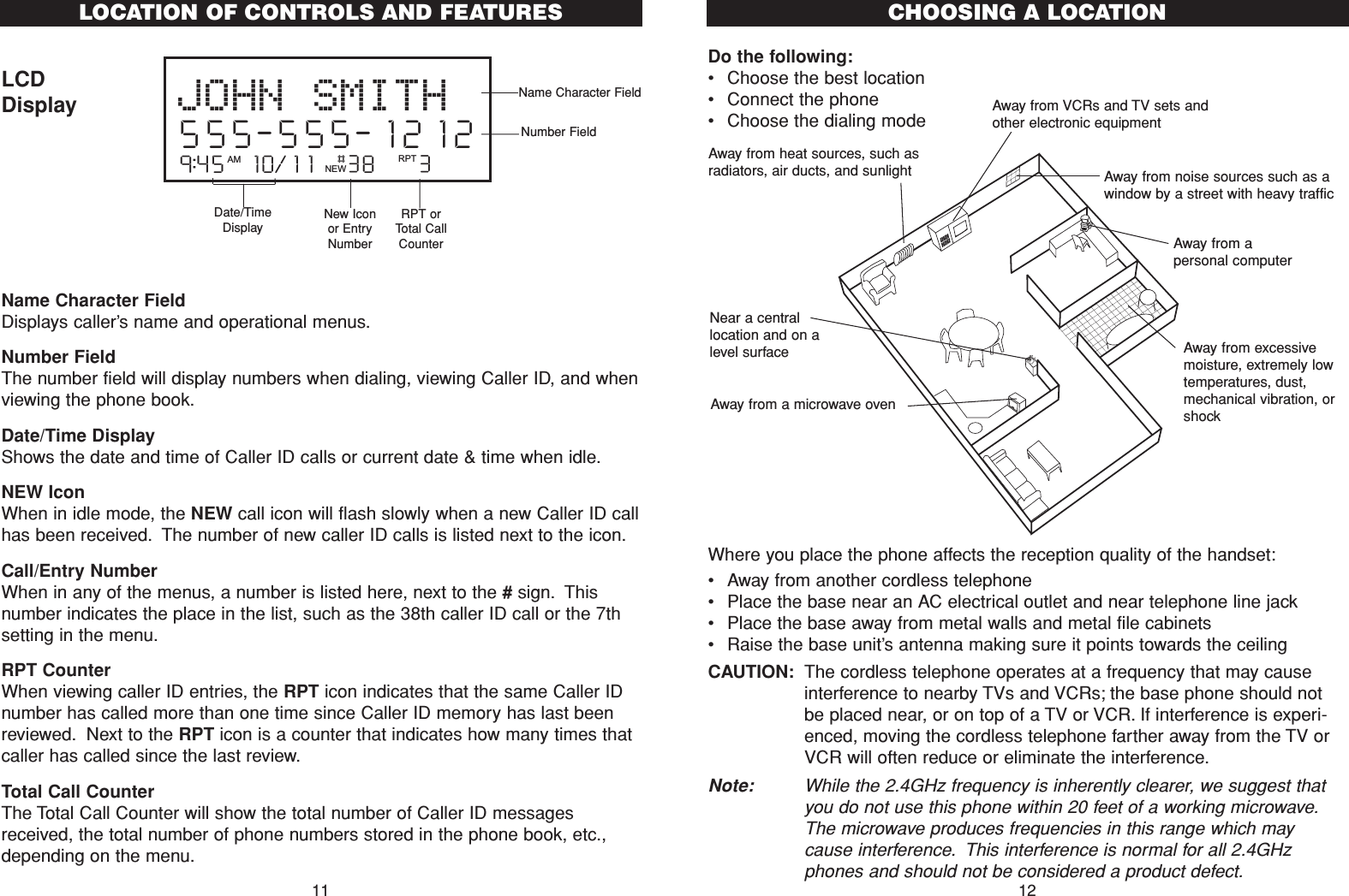 Do the following:•Choose the best location•Connect the phone•Choose the dialing modeWhere you place the phone affects the reception quality of the handset:•Away from another cordless telephone•Place the base near an AC electrical outlet and near telephone line jack•Place the base away from metal walls and metal file cabinets•Raise the base unit’s antenna making sure it points towards the ceilingCAUTION: The cordless telephone operates at a frequency that may causeinterference to nearby TVs and VCRs; the base phone should notbe placed near, or on top of a TV or VCR. If interference is experi-enced, moving the cordless telephone farther away from the TV orVCR will often reduce or eliminate the interference.Note: While the 2.4GHz frequency is inherently clearer, we suggest thatyou do not use this phone within 20 feet of a working microwave.The microwave produces frequencies in this range which maycause interference. This interference is normal for all 2.4GHzphones and should not be considered a product defect.CHOOSING A LOCATIONAway from noise sources such as awindow by a street with heavy trafficAway from VCRs and TV sets andother electronic equipmentAway from heat sources, such asradiators, air ducts, and sunlightAway from a microwave ovenAway from excessivemoisture, extremely lowtemperatures, dust,mechanical vibration, orshockAway from apersonal computerNear a centrallocation and on alevel surface12LCDDisplayName Character Field Displays caller’s name and operational menus.Number FieldThe number field will display numbers when dialing, viewing Caller ID, and whenviewing the phone book.Date/Time DisplayShows the date and time of Caller ID calls or current date &amp; time when idle.NEW IconWhen in idle mode, the NEW call icon will flash slowly when a new Caller ID callhas been received. The number of new caller ID calls is listed next to the icon.Call/Entry NumberWhen in any of the menus, a number is listed here, next to the #sign. Thisnumber indicates the place in the list, such as the 38th caller ID call or the 7thsetting in the menu.RPT CounterWhen viewing caller ID entries, the RPT icon indicates that the same Caller IDnumber has called more than one time since Caller ID memory has last beenreviewed. Next to the RPT icon is a counter that indicates how many times thatcaller has called since the last review.Total Call CounterThe Total Call Counter will show the total number of Caller ID messagesreceived, the total number of phone numbers stored in the phone book, etc.,depending on the menu.9:45  10/11   38    3AM RPTJOHN SMITH555-555-1212#NEW11LOCATION OF CONTROLS AND FEATURESName Character FieldDate/TimeDisplayNew Iconor EntryNumberRPT orTotal CallCounterNumber Field