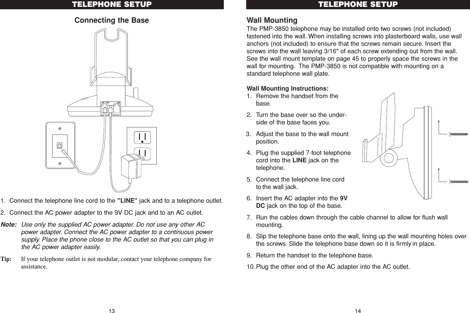 Wall MountingThe PMP-3850 telephone may be installed onto two screws (not included)fastened into the wall. When installing screws into plasterboard walls, use wallanchors (not included) to ensure that the screws remain secure. Insert thescrews into the wall leaving 3/16&quot; of each screw extending out from the wall.See the wall mount template on page 45 to properly space the screws in thewall for mounting. The PMP-3850 is not compatible with mounting on astandard telephone wall plate.Wall Mounting Instructions:1. Remove the handset from thebase.2. Turn the base over so the under-side of the base faces you.3. Adjust the base to the wall mountposition.4. Plug the supplied 7-foot telephonecord into the LINE jack on thetelephone.5. Connect the telephone line cordto the wall jack.6. Insert the AC adapter into the 9VDC jack on the top of the base.7. Run the cables down through the cable channel to allow for flush wallmounting.8. Slip the telephone base onto the wall, lining up the wall mounting holes overthe screws. Slide the telephone base down so it is firmly in place.9. Return the handset to the telephone base.10.Plug the other end of the AC adapter into the AC outlet.14TELEPHONE SETUPConnecting the Base1. Connect the telephone line cord to the &quot;LINE&quot; jack and to a telephone outlet.2. Connect the AC power adapter to the 9V DC jack and to an AC outlet.Note: Use only the supplied AC power adapter. Do not use any other ACpower adapter. Connect the AC power adapter to a continuous powersupply. Place the phone close to the AC outlet so that you can plug inthe AC power adapter easily.Tip: If your telephone outlet is not modular, contact your telephone company forassistance.13TELEPHONE SETUPTEL LINE    DATA9VDC300mA