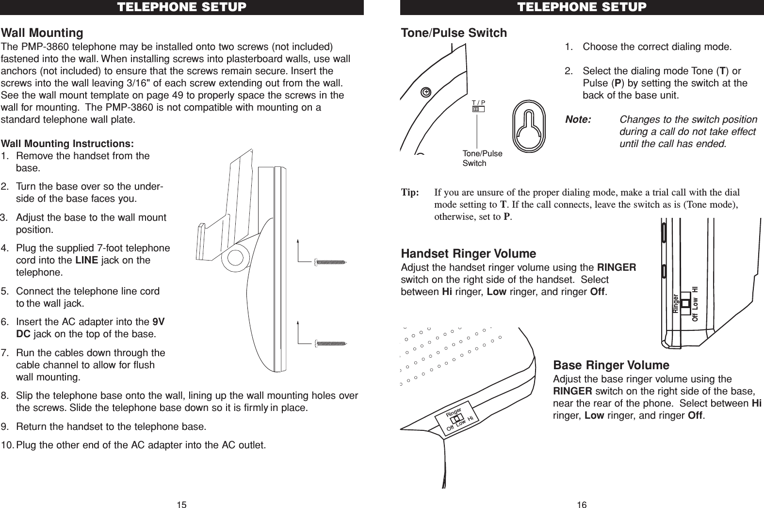 Tone/Pulse Switch1. Choose the correct dialing mode.2. Select the dialing mode Tone (T) orPulse (P) by setting the switch at theback of the base unit.Note: Changes to the switch positionduring a call do not take effectuntil the call has ended.Tip: If you are unsure of the proper dialing mode, make a trial call with the dialmode setting to T. If the call connects, leave the switch as is (Tone mode),otherwise, set to P. Handset Ringer VolumeAdjust the handset ringer volume using the RINGERswitch on the right side of the handset. Selectbetween Hi ringer, Low ringer, and ringer Off.Base Ringer VolumeAdjust the base ringer volume using theRINGER switch on the right side of the base,near the rear of the phone. Select between Hiringer, Low ringer, and ringer Off.16TELEPHONE SETUPTone/PulseSwitchWall MountingThe PMP-3860 telephone may be installed onto two screws (not included)fastened into the wall. When installing screws into plasterboard walls, use wallanchors (not included) to ensure that the screws remain secure. Insert thescrews into the wall leaving 3/16&quot; of each screw extending out from the wall.See the wall mount template on page 49 to properly space the screws in thewall for mounting. The PMP-3860 is not compatible with mounting on astandard telephone wall plate.Wall Mounting Instructions:1. Remove the handset from thebase.2. Turn the base over so the under-side of the base faces you.3. Adjust the base to the wall mountposition.4. Plug the supplied 7-foot telephonecord into the LINE jack on thetelephone.5. Connect the telephone line cordto the wall jack.6. Insert the AC adapter into the 9VDC jack on the top of the base.7. Run the cables down through thecable channel to allow for flushwall mounting.8. Slip the telephone base onto the wall, lining up the wall mounting holes overthe screws. Slide the telephone base down so it is firmly in place.9. Return the handset to the telephone base.10.Plug the other end of the AC adapter into the AC outlet.15TELEPHONE SETUPRingerOff  Low   HIRingerOff  Low  Hi