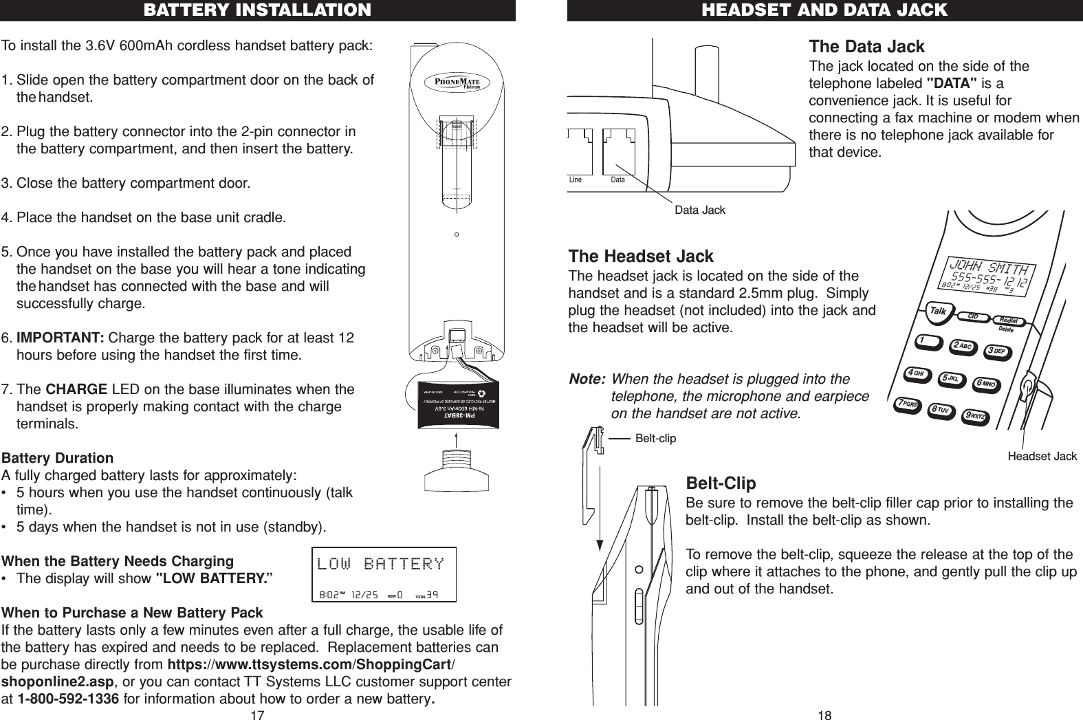 The Data JackThe jack located on the side of thetelephone labeled &quot;DATA&quot; is aconvenience jack. It is useful forconnecting a fax machine or modem whenthere is no telephone jack available forthat device.The Headset Jack The headset jack is located on the side of thehandset and is a standard 2.5mm plug. Simplyplug the headset (not included) into the jack andthe headset will be active.Note: When the headset is plugged into thetelephone, the microphone and earpieceon the handset are not active.Belt-ClipBe sure to remove the belt-clip filler cap prior to installing thebelt-clip. Install the belt-clip as shown.To remove the belt-clip, squeeze the release at the top of theclip where it attaches to the phone, and gently pull the clip upand out of the handset.TalkCIDRedial12ABC3DEF45JKL6MNOGHI78TUV9WXYZPQRS8:02  12/25  #38    3AM RPTJOHN SMITH555-555-1212DeleteData JackHeadset Jack18HEADSET AND DATA JACKBelt-clipTo install the 3.6V 600mAh cordless handset battery pack:1. Slide open the battery compartment door on the back ofthehandset.2. Plug the battery connector into the 2-pin connector inthe battery compartment, and then insert the battery.3. Close the battery compartment door.4. Place the handset on the base unit cradle.5. Once you have installed the battery pack and placedthe handset on the base you will hear a tone indicatingthehandset has connected with the base and willsuccessfully charge.6. IMPORTANT: Charge the battery pack for at least 12hours before using the handset the first time.7. The CHARGE LED on the base illuminates when thehandset is properly making contact with the chargeterminals.Battery DurationA fully charged battery lasts for approximately:•5 hours when you use the handset continuously (talktime).•5 days when the handset is not in use (standby).When the Battery Needs Charging•The display will show &quot;LOW BATTERY.”When to Purchase a New Battery PackIf the battery lasts only a few minutes even after a full charge, the usable life ofthe battery has expired and needs to be replaced. Replacement batteries canbe purchase directly from https://www.ttsystems.com/ShoppingCart/shoponline2.asp, or you can contact TT Systems LLC customer support centerat 1-800-592-1336 for information about how to order a new battery.17BATTERY INSTALLATION8:02  12/25    0     39NEW TOTALAMLOW BATTERY