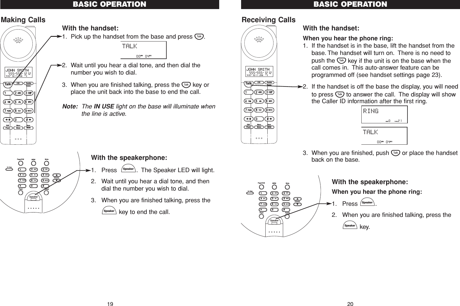 Receiving CallsWith the handset:When you hear the phone ring:1. If the handset is in the base, lift the handset from thebase. The handset will turn on. There is no need topush the Tkey if the unit is on the base when thecall comes in. This auto-answer feature can beprogrammed off (see handset settings page 23).2. If the handset is off the base the display, you will needto press Tto answer the call. The display will showthe Caller ID information after the first ring.3. When you are finished, push Tor place the handsetback on the base.With the speakerphone:When you hear the phone ring:1. Press .2. When you are finished talking, press thekey.SpeakerSpeaker20BASIC OPERATION         00   04   MIN SECTALK                 0     21NEW TOTALRINGCID RedialTalkFlash MuteSaveMEMMenuEditDelete9:45  10/11   38    3AM RPTJOHN SMITH  555-555-1212#NEWSpeakerFlash RedialVolume#0*986532741PQRSGHITUVJKLWXYZMNOABC DEFIn UsePage/ICM MEM MuteMaking CallsWith the handset:1. Pick up the handset from the base and press T.2. Wait until you hear a dial tone, and then dial thenumber you wish to dial.3. When you are finished talking, press the Tkey orplace the unit back into the base to end the call.Note: The IN USE light on the base will illuminate whenthe line is active.With the speakerphone:1. Press   . The Speaker LED will light.2. Wait until you hear a dial tone, and thendial the number you wish to dial.3. When you are finished talking, press thekey to end the call.SpeakerSpeakerBASIC OPERATIONCID RedialTalkFlash MuteSaveMEMMenuEditDelete9:45  10/11   38    3AM RPTJOHN SMITH  555-555-1212#NEW         00   04   MIN SECTALK19SpeakerFlash RedialVolume#0*986532741PQRSGHITUVJKLWXYZMNOABC DEFIn UsePage/ICM MEM Mute