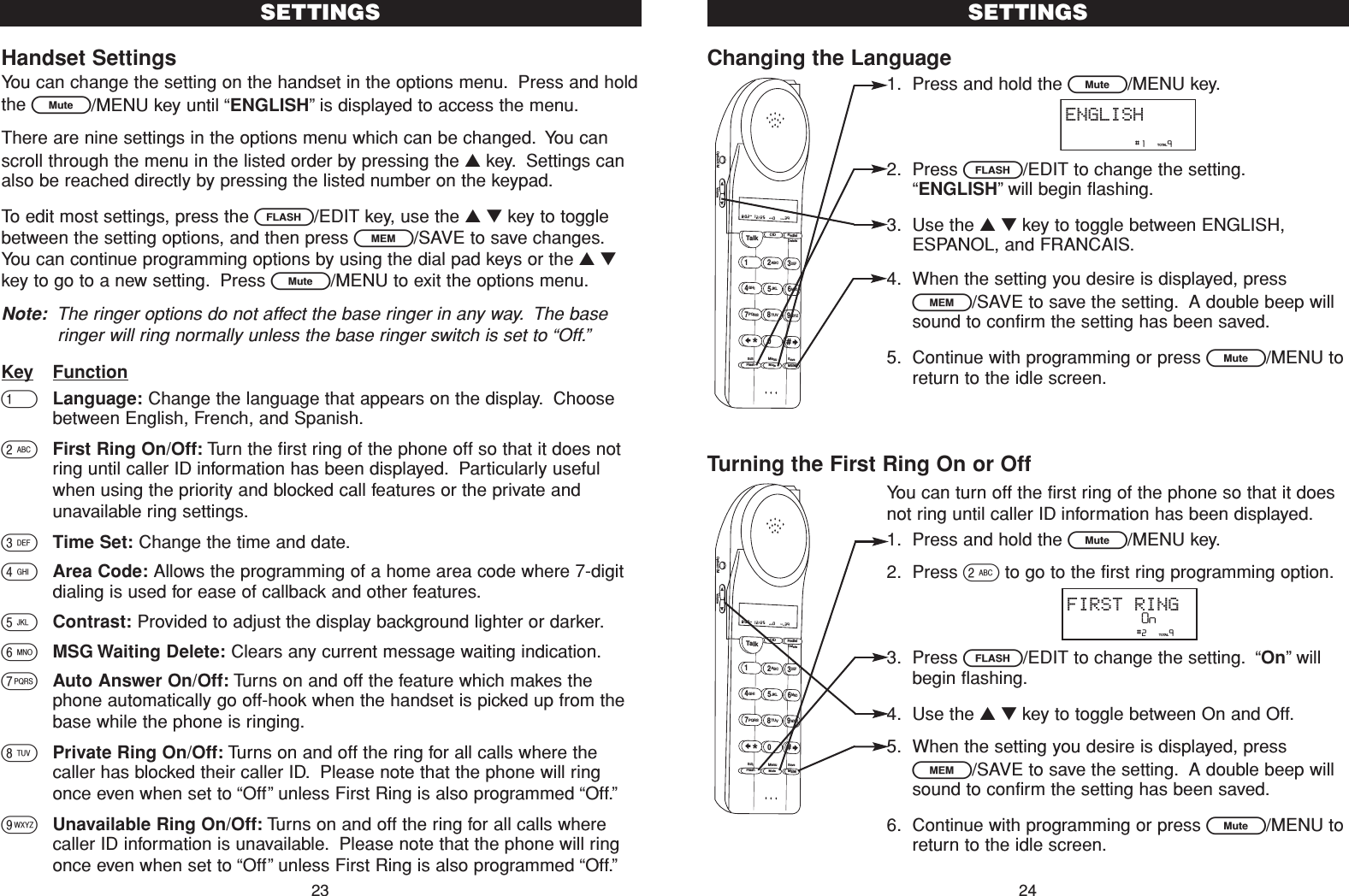 Changing the Language1. Press and hold the L/MENU key.2. Press F/EDIT to change the setting.“ENGLISH”will begin flashing.3. Use the ▲▼key to toggle between ENGLISH,ESPANOL, and FRANCAIS.4. When the setting you desire is displayed, pressl/SAVE to save the setting. A double beep willsound to confirm the setting has been saved.5. Continue with programming or press L/MENU toreturn to the idle screen.Turning the First Ring On or OffYou can turn off the first ring of the phone so that it doesnot ring until caller ID information has been displayed.1. Press and hold the L/MENU key.2. Press 2to go to the first ring programming option.3. Press F/EDIT to change the setting. “On”willbegin flashing.4. Use the ▲▼key to toggle between On and Off.5. When the setting you desire is displayed, pressl/SAVE to save the setting. A double beep willsound to confirm the setting has been saved.6. Continue with programming or press L/MENU toreturn to the idle screen.SETTINGS24Talk123ABCDEF456GHI JKLMNO789PQRS TUVMenuMEMFlashWXYZ*0#8:02  12/25    0     39NEW TOTALAMCID RedialDeleteEditMuteSaveOption/ICM Volume                #1     9TOTALENGLISHHandset SettingsYou can change the setting on the handset in the options menu. Press and holdthe L/MENU key until “ENGLISH”is displayed to access the menu.There are nine settings in the options menu which can be changed. You canscroll through the menu in the listed order by pressing the ▲key. Settings canalso be reached directly by pressing the listed number on the keypad.To edit most settings, press the F/EDIT key, use the ▲▼key to togglebetween the setting options, and then press l/SAVE to save changes.You can continue programming options by using the dial pad keys or the ▲▼key to go to a new setting. Press L/MENU to exit the options menu.Note: The ringer options do not affect the base ringer in any way. The baseringer will ring normally unless the base ringer switch is set to “Off.”Key Function1Language: Change the language that appears on the display. Choosebetween English, French, and Spanish.2First Ring On/Off: Turn the first ring of the phone off so that it does notring until caller ID information has been displayed. Particularly usefulwhen using the priority and blocked call features or the private andunavailable ring settings.3Time Set: Change the time and date.4Area Code: Allows the programming of a home area code where 7-digitdialing is used for ease of callback and other features.5Contrast: Provided to adjust the display background lighter or darker.6MSG Waiting Delete: Clears any current message waiting indication.7Auto Answer On/Off: Turns on and off the feature which makes thephone automatically go off-hook when the handset is picked up from thebase while the phone is ringing.8Private Ring On/Off: Turns on and off the ring for all calls where thecaller has blocked their caller ID. Please note that the phone will ringonce even when set to “Off”unless First Ring is also programmed “Off.”9Unavailable Ring On/Off: Turns on and off the ring for all calls wherecaller ID information is unavailable. Please note that the phone will ringonce even when set to “Off”unless First Ring is also programmed “Off.”SETTINGS23Talk123ABCDEF456GHI JKLMNO789PQRS TUVMenuMEMFlashWXYZ*0#8:02  12/25    0     39NEW TOTALAMCID RedialDeleteEditMuteSaveOption/ICM Volume                #2     9TOTALFIRST RINGOn