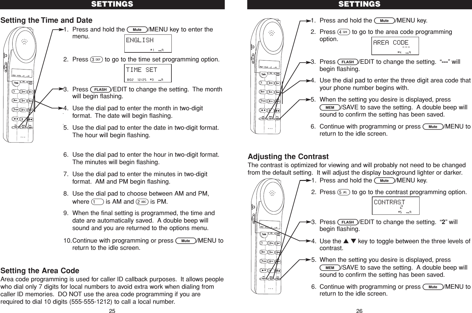 1. Press and hold the L/MENU key.2. Press 4to go to the area code programmingoption.3. Press F/EDIT to change the setting. “---”willbegin flashing.4. Use the dial pad to enter the three digit area code thatyour phone number begins with.5. When the setting you desire is displayed, pressl/SAVE to save the setting. A double beep willsound to confirm the setting has been saved.6. Continue with programming or press L/MENU toreturn to the idle screen.Adjusting the ContrastThe contrast is optimized for viewing and will probably not need to be changedfrom the default setting. It will adjust the display background lighter or darker.1. Press and hold the L/MENU key.2. Press 5to go to the contrast programming option.3. Press F/EDIT to change the setting. “2”willbegin flashing.4. Use the ▲▼key to toggle between the three levels ofcontrast.5. When the setting you desire is displayed, pressl/SAVE to save the setting. A double beep willsound to confirm the setting has been saved.6. Continue with programming or press L/MENU toreturn to the idle screen.SETTINGS26                #4     9TOTALAREA CODE---Talk123ABCDEF456GHI JKLMNO789PQRS TUVMenuMEMFlashWXYZ*0#8:02  12/25    0     39NEW TOTALAMCID RedialDeleteEditMuteSaveOption/ICM VolumeSetting the Time and Date1. Press and hold the L/MENU key to enter themenu.2. Press 3to go to the time set programming option.3. Press F/EDIT to change the setting. The monthwill begin flashing.4. Use the dial pad to enter the month in two-digitformat. The date will begin flashing.5. Use the dial pad to enter the date in two-digit format.The hour will begin flashing.6. Use the dial pad to enter the hour in two-digit format.The minutes will begin flashing.7. Use the dial pad to enter the minutes in two-digitformat. AM and PM begin flashing.8. Use the dial pad to choose between AM and PM,where 1is AM and 2is PM.9. When the final setting is programmed, the time anddate are automatically saved. A double beep willsound and you are returned to the options menu.10.Continue with programming or press L/MENU toreturn to the idle screen.Setting the Area CodeArea code programming is used for caller ID callback purposes. It allows peoplewho dial only 7 digits for local numbers to avoid extra work when dialing fromcaller ID memories. DO NOT use the area code programming if you arerequired to dial 10 digits (555-555-1212) to call a local number.SETTINGS258:02  12/25  #3     9TOTALTIME SET                #1     9TOTALENGLISHTalk123ABCDEF456GHI JKLMNO789PQRS TUVMenuMEMFlashWXYZ*0#8:02  12/25    0     39NEW TOTALAMCID RedialDeleteEditMuteSaveOption/ICM Volume                #5     9TOTALCONTRAST2Talk123ABCDEF456GHI JKLMNO789PQRS TUVMenuMEMFlashWXYZ*0#8:02  12/25    0     39NEW TOTALAMCID RedialDeleteEditMuteSaveOption/ICM Volume