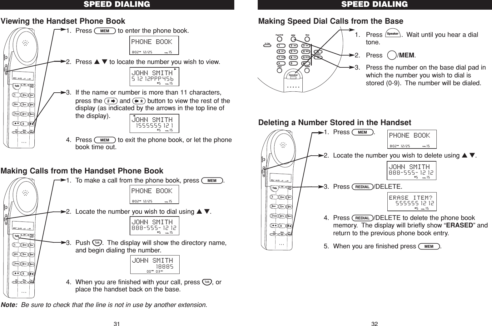 Making Speed Dial Calls from the Base1. Press  . Wait until you hear a dialtone.2. Press   /MEM.3. Press the number on the base dial pad inwhich the number you wish to dial isstored (0-9). The number will be dialed.Deleting a Number Stored in the Handset1. Press l.2. Locate the number you wish to delete using ▲▼.3. Press R/DELETE.4. Press R/DELETE to delete the phone bookmemory. The display will briefly show “ERASED”andreturn to the previous phone book entry.5. When you are finished press l.SpeakerSPEED DIALING328:02  12/25          15TOTALPHONE BOOKAM                #5     15TOTALJOHN SMITH888-555-1212                #5    15TOTAL  5555551212ERASE ITEM?Talk123ABCDEF456GHI JKLMNO789PQRS TUVMenuMEMFlashWXYZ*0#8:02  12/25    0     39NEW TOTALAMCID RedialDeleteEditMuteSaveOption/ICM VolumeSpeakerFlash RedialVolume#0*986532741PQRSGHITUVJKLWXYZMNOABC DEFIn UsePage/ICM MEM MuteViewing the Handset Phone Book1. Press lto enter the phone book.2. Press ▲▼to locate the number you wish to view.3. If the name or number is more than 11 characters,press the &gt;and &lt;button to view the rest of thedisplay (as indicated by the arrows in the top line ofthe display).4. Press lto exit the phone book, or let the phonebook time out.Making Calls from the Handset Phone Book1. To make a call from the phone book, press l.2. Locate the number you wish to dial using ▲▼.3. Push T. The display will show the directory name,and begin dialing the number.4. When you are finished with your call, press T, orplace the handset back on the base.Note: Be sure to check that the line is not in use by another extension.SPEED DIALING31Talk123ABCDEF456GHI JKLMNO789PQRS TUVMenuMEMFlashWXYZ*0#8:02  12/25    0     39NEW TOTALAMCID RedialDeleteEditMuteSaveOption/ICM Volume         00   03   MIN SECJOHN SMITH        188858:02  12/25          15TOTALPHONE BOOKAM                #5     15TOTALJOHN SMITH888-555-12128:02  12/25          15TOTALPHONE BOOKAM                #5     15TOTALJOHN SMITH51212PPP456                #5     15TOTALJOHN SMITH 1555555121Talk123ABCDEF456GHI JKLMNO789PQRS TUVMenuMEMFlashWXYZ*0#8:02  12/25    0     39NEW TOTALAMCID RedialDeleteEditMuteSaveOption/ICM Volume