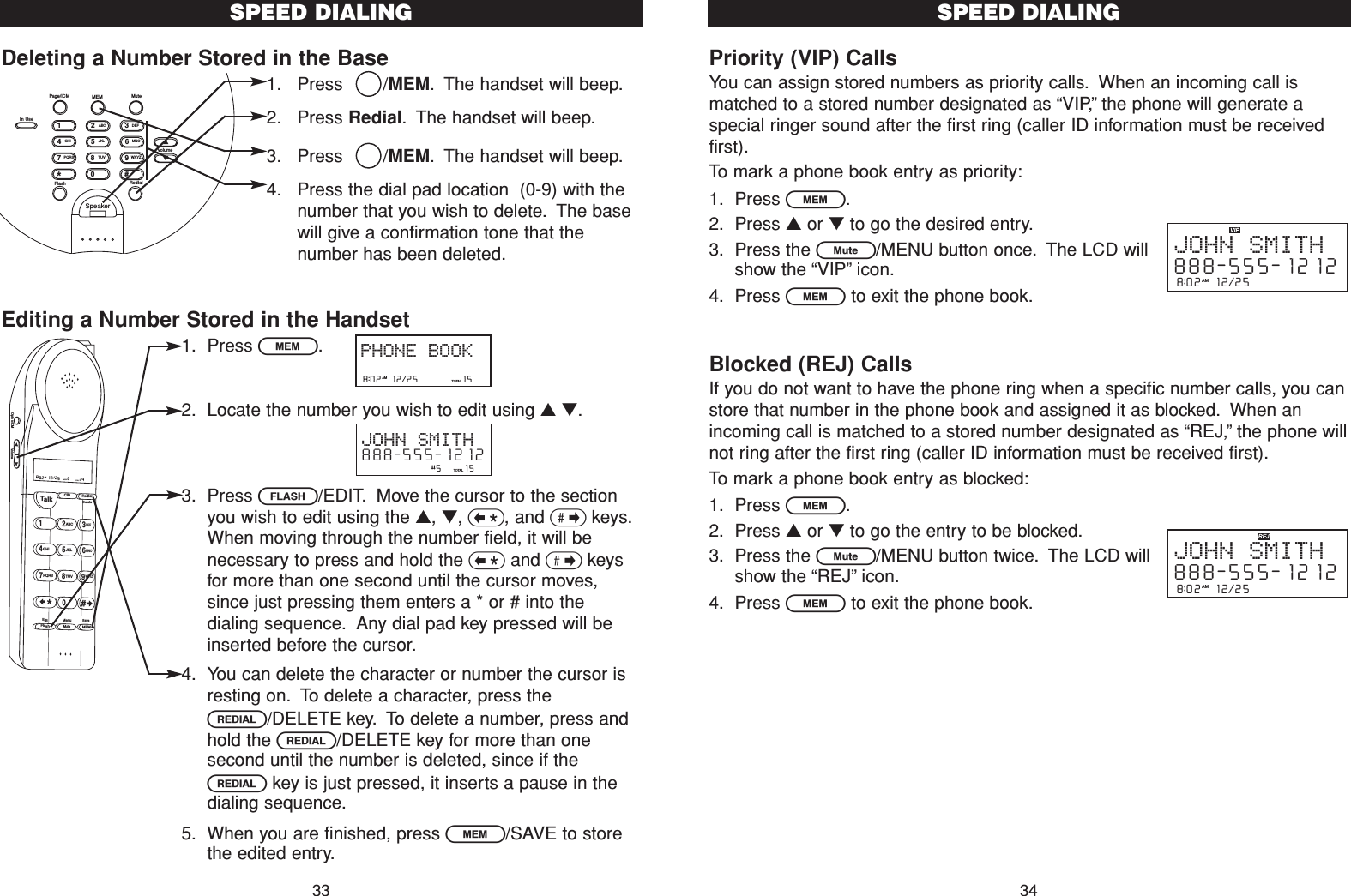 Priority (VIP) CallsYou can assign stored numbers as priority calls. When an incoming call ismatched to a stored number designated as “VIP,”the phone will generate aspecial ringer sound after the first ring (caller ID information must be receivedfirst).To mark a phone book entry as priority:1. Press l.2. Press ▲or ▼to go the desired entry.3. Press the L/MENU button once. The LCD willshow the “VIP”icon.4. Press lto exit the phone book.Blocked (REJ) CallsIf you do not want to have the phone ring when a specific number calls, you canstore that number in the phone book and assigned it as blocked. When anincoming call is matched to a stored number designated as “REJ,”the phone willnot ring after the first ring (caller ID information must be received first).To mark a phone book entry as blocked:1. Press l.2. Press ▲or ▼to go the entry to be blocked.3. Press the L/MENU button twice. The LCD willshow the “REJ”icon.4. Press lto exit the phone book.SPEED DIALING348:02  12/25  AMJOHN SMITH888-555-12128:02  12/25  AMJOHN SMITH888-555-1212Deleting a Number Stored in the Base1. Press   /MEM. The handset will beep.2. Press Redial. The handset will beep.3. Press   /MEM. The handset will beep.4. Press the dial pad location  (0-9) with thenumber that you wish to delete. The basewill give a confirmation tone that thenumber has been deleted.Editing a Number Stored in the Handset1. Press l.2. Locate the number you wish to edit using ▲▼.3. Press F/EDIT. Move the cursor to the sectionyou wish to edit using the ▲, ▼, &lt;, and &gt;keys.When moving through the number field, it will benecessary to press and hold the &lt;and &gt;keysfor more than one second until the cursor moves,since just pressing them enters a * or # into thedialing sequence. Any dial pad key pressed will beinserted before the cursor.4. You can delete the character or number the cursor isresting on. To delete a character, press theR/DELETE key. To delete a number, press andhold the R/DELETE key for more than onesecond until the number is deleted, since if theRkey is just pressed, it inserts a pause in thedialing sequence.5. When you are finished, press l/SAVE to storethe edited entry.SPEED DIALINGTalk123ABCDEF456GHI JKLMNO789PQRS TUVMenuMEMFlashWXYZ*0#8:02  12/25    0     39NEW TOTALAMCID RedialDeleteEditMuteSaveOption/ICM Volume8:02  12/25          15TOTALPHONE BOOKAM                #5     15TOTALJOHN SMITH888-555-1212SpeakerFlash RedialVolume#0*986532741PQRSGHITUVJKLWXYZMNOABC DEFIn UsePage/ICM MEM Mute33