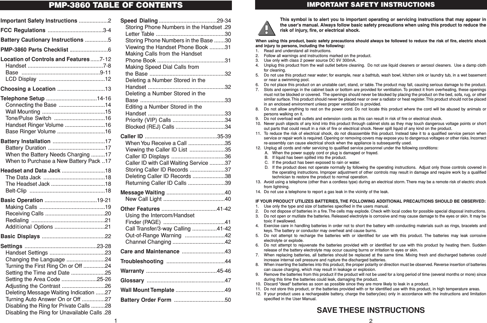 This symbol is to alert you to important operating or servicing instructions that may appear inthe user&apos;s manual. Always follow basic safety precautions when using this product to reduce therisk of injury, fire, or electrical shock.When using this product, basic safety precautions should always be followed to reduce the risk of fire, electric shockand injury to persons, including the following:1. Read and understand all instructions.2. Follow all warnings and instructions marked on the product.3. Use only with class 2 power source DC 9V 300mA.4. Unplug this product from the wall outlet before cleaning. Do not use liquid cleaners or aerosol cleaners. Use a damp clothfor cleaning.5. Do not use this product near water; for example, near a bathtub, wash bowl, kitchen sink or laundry tub, in a wet basementor near a swimming pool.6. Do not place this product on an unstable cart, stand, or table. The product may fall, causing serious damage to the product.7. Slots and openings in the cabinet back or bottom are provided for ventilation. To protect it from overheating, these openingsmust not be blocked or covered. The openings should never be blocked by placing the product on the bed, sofa, rug, or othersimilar surface. This product should never be placed near or over a radiator or heat register.This product should not be placedin an enclosed environment unless proper ventilation is provided.8. Do not allow anything to rest on the power cord. Do not locate this product where the cord will be abused by animals orpersons walking on it.9. Do not overload wall outlets and extension cords as this can result in risk of fire or electrical shock.10. Never push objects of any kind into this product through cabinet slots as they may touch dangerous voltage points or shortout parts that could result in a risk of fire or electrical shock. Never spill liquid of any kind on the product.11. To reduce the risk of electrical shock, do not disassemble this product. Instead take it to a qualified service person whenservice or repair work is required. Opening or removing covers may expose you to dangerous voltages or other risks. Incorrectre-assembly can cause electrical shock when the appliance is subsequently used.12. Unplug all cords and refer servicing to qualified service personnel under the following conditions:A. When the power supply cord or plug is damaged or frayed.B. If liquid has been spilled into the product.C. If the product has been exposed to rain or water.D. If the product does not operate normally by following the operating instructions. Adjust only those controls covered inthe operating instructions. Improper adjustment of other controls may result in damage and require work by a qualifiedtechnician to restore the product to normal operation.13. Avoid using a telephone (other than a cordless type) during an electrical storm. There may be a remote risk of electric shockfrom lightning.14. Do not use a telephone to report a gas leak in the vicinity of the leak.IF YOUR PRODUCT UTILIZES BATTERIES, THE FOLLOWING ADDITIONAL PRECAUTIONS SHOULD BE OBSERVED:1. Use only the type and size of batteries specified in the users manual.2. Do not dispose of batteries in a fire. The cells may explode. Check with local codes for possible special disposal instructions.3. Do not open or mutilate the batteries. Released electrolyte is corrosive and may cause damage to the eyes or skin. It may betoxic if swallowed.4. Exercise care in handling batteries in order not to short the battery with conducting materials such as rings, bracelets andkeys. The battery or conductor may overheat and cause burns.5. Do not attempt to recharge the batteries with or identified for use with this product. The batteries may leak corrosiveelectrolyte or explode.6. Do not attempt to rejuvenate the batteries provided with or identified for use with this product by heating them. Suddenrelease of the battery electrolyte may occur causing burns or irritation to eyes or skin.7. When replacing batteries, all batteries should be replaced at the same time. Mixing fresh and discharged batteries couldincrease internal cell pressure and rupture the discharged batteries.8. When inserting the batteries into this product, the proper polarity or direction must be observed. Reverse insertion of batteriescan cause charging, which may result in leakage or explosion.9. Remove the batteries from this product if the product will not be used for a long period of time (several months or more) sinceduring this time the batteries could leak, damaging the product.10. Discard &quot;dead&quot; batteries as soon as possible since they are more likely to leak in a product.11. Do not store this product, or the batteries provided with or for identified use with this product, in high temperature areas.12. If your product uses a rechargeable battery, charge the battery(ies) only in accordance with the instructions and limitationspecified in the User Manual.SAVE THESE INSTRUCTIONSIMPORTANT SAFETY INSTRUCTIONS2Important Safety Instructions ...................2FCC Regulations ....................................3-4Battery Cautionary Instructions ...............5PMP-3860 Parts Checklist .........................6Location of Controls and Features......7-12Handset .................................................7-8Base ...................................................9-11LCD Display ...........................................12Choosing a Location ...............................13Telephone Setup .................................14-16Connecting the Base ..............................14Wall Mounting .........................................15Tone/Pulse Switch .................................16Handset Ringer Volume ..........................16Base Ringer Volume ...............................16Battery Installation ..................................17Battery Duration .....................................17When the Battery Needs Charging .........17When to Purchase a New Battery Pack ..17Headset and Data Jack ............................18The Data Jack ........................................18The Headset Jack ...................................18Belt-Clip .................................................18Basic Operation ..................................19-21Making Calls ...........................................19Receiving Calls .......................................20Redialing ................................................21Additional Options .................................21Basic Displays .........................................22Settings ...............................................23-28Handset Settings ....................................23Changing the Language .........................24Turning the First Ring On or Off ..............24Setting the Time and Date ......................25Setting the Area Code .......................25-26Adjusting the Contrast ............................26Deleting Message Waiting Indication ......27Turning Auto Answer On or Off ...............27Disabling the Ring for Private Calls .........28Disabling the Ring for Unavailable Calls .28Speed Dialing ......................................29-34Storing Phone Numbers in the Handset .29Letter Table .............................................30Storing Phone Numbers in the Base .......30Viewing the Handset Phone Book ..........31Making Calls from the HandsetPhone Book ............................................31Making Speed Dial Calls fromthe Base .................................................32Deleting a Number Stored in theHandset ..................................................32Deleting a Number Stored in theBase .......................................................33Editing a Number Stored in theHandset ..................................................33Priority (VIP) Calls ..................................34Blocked (REJ) Calls ................................34Caller ID ...............................................35-39When You Receive a Call ........................35Viewing the Caller ID List .......................35Caller ID Displays ...................................36Caller ID with Call Waiting Service ..........37Storing Caller ID Records .......................37Deleting Caller ID Records .....................38Returning Caller ID Calls ........................39Message Waiting ......................................40New Call Light ........................................40Other Features ....................................41-42Using the Intercom/Handset Finder (PAGE) ........................................41Call Transfer/3-way Calling ................41-42Out-of-Range Warning ..........................42Channel Changing ..................................42Care and Maintenance ............................43Troubleshooting ......................................44Warranty ..............................................45-46Glossary  ...................................................47Wall Mount Template ................................49Battery Order Form .................................50PMP-3860 TABLE OF CONTENTS1