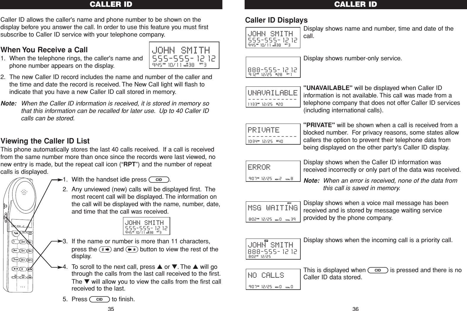 Caller ID DisplaysDisplay shows name and number, time and date of thecall.Display shows number-only service.&quot;UNAVAILABLE&quot; will be displayed when Caller IDinformation is not available. This call was made from atelephone company that does not offer Caller ID services(including international calls).&quot;PRIVATE&quot; will be shown when a call is received from ablocked number. For privacy reasons, some states allowcallers the option to prevent their telephone data frombeing displayed on the other party&apos;s Caller ID display.Display shows when the Caller ID information wasreceived incorrectly or only part of the data was received.Note: When an error is received, none of the data fromthis call is saved in memory.Display shows when a voice mail message has beenreceived and is stored by message waiting serviceprovided by the phone company.Display shows when the incoming call is a priority call.This is displayed when Cis pressed and there is noCaller ID data stored.9:07  12/25    0     0NEW TOTALAMNO CALLS8:02  12/25  AMJOHN SMITH888-555-12128:02  12/25    0     39NEW TOTALAMMSG WAITINGMSG9:07  12/25    2     8NEW TOTALAMERROR10:34  12/25  #40    AMPRIVATE------------11:33  12/25  #20    AMUNAVAILABLE------------9:12  12/25  #28    1AM RPT888-555-12129:45  10/11   38    3AM RPTJOHN SMITH555-555-1212#NEWCALLER ID36Caller ID allows the caller&apos;s name and phone number to be shown on thedisplay before you answer the call. In order to use this feature you must firstsubscribe to Caller ID service with your telephone company.When You Receive a Call1. When the telephone rings, the caller&apos;s name andphone number appears on the display.2. The new Caller ID record includes the name and number of the caller andthe time and date the record is received. The New Call light will flash toindicate that you have a new Caller ID call stored in memory.Note: When the Caller ID information is received, it is stored in memory sothat this information can be recalled for later use. Up to 40 Caller IDcalls can be stored.Viewing the Caller ID ListThis phone automatically stores the last 40 calls received. If a call is receivedfrom the same number more than once since the records were last viewed, nonew entry is made, but the repeat call icon (“RPT”) and the number of repeatcalls is displayed.1. With the handset idle press C.2. Any unviewed (new) calls will be displayed first. Themost recent call will be displayed. The information onthe call will be displayed with the name, number, date,and time that the call was received.3. If the name or number is more than 11 characters,press the &gt;and &lt;button to view the rest of thedisplay.4. To scroll to the next call, press ▲or ▼. The ▲will gothrough the calls from the last call received to the first.The ▼will allow you to view the calls from the first callreceived to the last.5. Press Cto finish.CALLER ID359:45  10/11   38    3AM RPTJOHN SMITH555-555-1212#NEW9:45  10/11   38    3AM RPTJOHN SMITH555-555-1212#NEWTalk123ABCDEF456GHI JKLMNO789PQRS TUVMenuMEMFlashWXYZ*0#8:02  12/25    0     39NEW TOTALAMCID RedialDeleteEditMuteSaveOption/ICM Volume