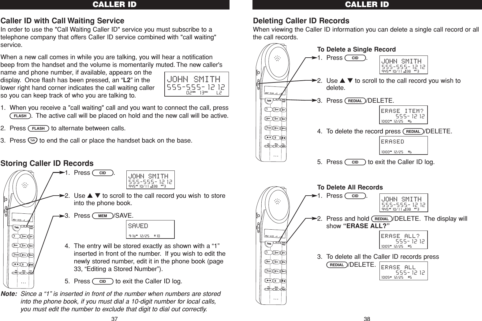 Deleting Caller ID RecordsWhen viewing the Caller ID information you can delete a single call record or allthe call records.To Delete a Single Record1. Press C.2. Use ▲▼to scroll to the call record you wish todelete.3. Press R/DELETE.4. To delete the record press R/DELETE.5. Press Cto exit the Caller ID log.To Delete All Records1. Press C.2. Press and hold R/DELETE. The display willshow “ERASE ALL?”3. To delete all the Caller ID records pressR/DELETE.Talk123ABCDEF456GHI JKLMNO789PQRS TUVMenuMEMFlashWXYZ*0#8:02  12/25    0     39NEW TOTALAMCID RedialDeleteEditMuteSaveOption/ICM VolumeTalk123ABCDEF456GHI JKLMNO789PQRS TUVMenuMEMFlashWXYZ*0#8:02  12/25    0     39NEW TOTALAMCID RedialDeleteEditMuteSaveOption/ICM VolumeCALLER ID3810:00  12/25   #6      555-1212ERASE ITEM?AM10:00  12/25   #6      ERASEDAM10:05  12/25   #5      555-1212ERASE ALL?AM10:05  12/25   #5      555-1212ERASE ALLAM9:45  10/11   38    3AM RPTJOHN SMITH555-555-1212#NEW9:45  10/11   38    3AM RPTJOHN SMITH555-555-1212#NEWCaller ID with Call Waiting ServiceIn order to use the &quot;Call Waiting Caller ID&quot; service you must subscribe to atelephone company that offers Caller ID service combined with &quot;call waiting&quot;service.When a new call comes in while you are talking, you will hear a notificationbeep from the handset and the volume is momentarily muted. The new caller&apos;sname and phone number, if available, appears on thedisplay. Once flash has been pressed, an “L2”in thelower right hand corner indicates the call waiting callerso you can keep track of who you are talking to.1. When you receive a &quot;call waiting&quot; call and you want to connect the call, pressF. The active call will be placed on hold and the new call will be active.2. Press Fto alternate between calls.3. Press Tto end the call or place the handset back on the base.Storing Caller ID Records1. Press C.2. Use ▲▼to scroll to the call record you wish to storeinto the phone book.3. Press l/SAVE.4. The entry will be stored exactly as shown with a “1”inserted in front of the number. If you wish to edit thenewly stored number, edit it in the phone book (page33, “Editing a Stored Number”).5. Press Cto exit the Caller ID log.Note: Since a “1”is inserted in front of the number when numbers are storedinto the phone book, if you must dial a 10-digit number for local calls,you must edit the number to exclude that digit to dial out correctly.CALLER ID37JOHN SMITH555-555-1212         02   13      L2MIN SEC9:16  12/25   #10AMSAVED9:45  10/11   38    3AM RPTJOHN SMITH555-555-1212#NEWTalk123ABCDEF456GHI JKLMNO789PQRS TUVMenuMEMFlashWXYZ*0#8:02  12/25    0     39NEW TOTALAMCID RedialDeleteEditMuteSaveOption/ICM Volume