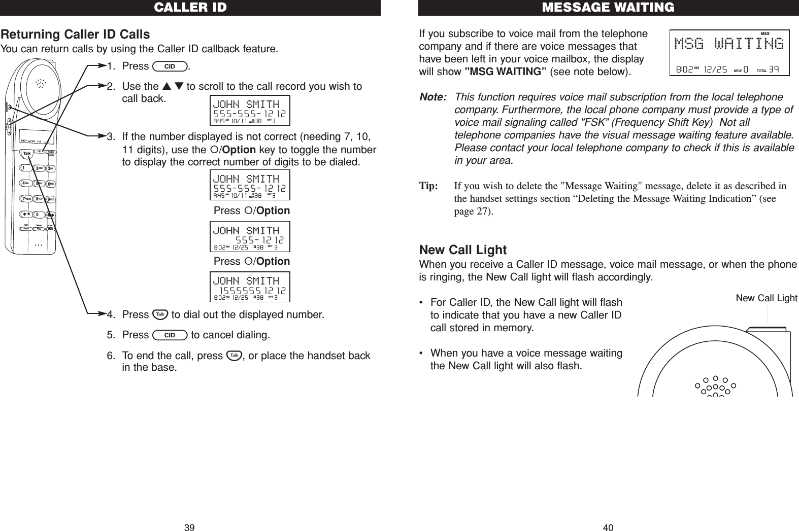 If you subscribe to voice mail from the telephonecompany and if there are voice messages thathave been left in your voice mailbox, the displaywill show &quot;MSG WAITING”(see note below).Note: This function requires voice mail subscription from the local telephonecompany. Furthermore, the local phone company must provide a type ofvoice mail signaling called &quot;FSK”(Frequency Shift Key)  Not alltelephone companies have the visual message waiting feature available.Please contact your local telephone company to check if this is availablein your area.Tip: If you wish to delete the &quot;Message Waiting&quot; message, delete it as described inthe handset settings section “Deleting the Message Waiting Indication” (seepage 27). New Call LightWhen you receive a Caller ID message, voice mail message, or when the phoneis ringing, the New Call light will flash accordingly.•For Caller ID, the New Call light will flashto indicate that you have a new Caller IDcall stored in memory.•When you have a voice message waitingthe New Call light will also flash.40MESSAGE WAITING8:02  12/25    0     39NEW TOTALAMMSG WAITINGMSGNew Call LightReturning Caller ID CallsYou can return calls by using the Caller ID callback feature.1. Press C.2. Use the ▲▼to scroll to the call record you wish tocall back.3. If the number displayed is not correct (needing 7, 10,11 digits), use the /Option key to toggle the numberto display the correct number of digits to be dialed.4. Press Tto dial out the displayed number.5. Press Cto cancel dialing.6. To end the call, press T, or place the handset backin the base.CALLER ID39Talk123ABCDEF456GHI JKLMNO789PQRS TUVMenuMEMFlashWXYZ*0#8:02  12/25    0     39NEW TOTALAMCID RedialDeleteEditMuteSaveOption/ICM Volume9:45  10/11   38    3AM RPTJOHN SMITH555-555-1212#NEW9:45  10/11   38    3AM RPTJOHN SMITH555-555-1212#NEW8:02  12/25  #38    3AM RPTJOHN SMITH     555-12128:02  12/25  #38    3AM RPTJOHN SMITH15555551212Press /OptionPress /Option