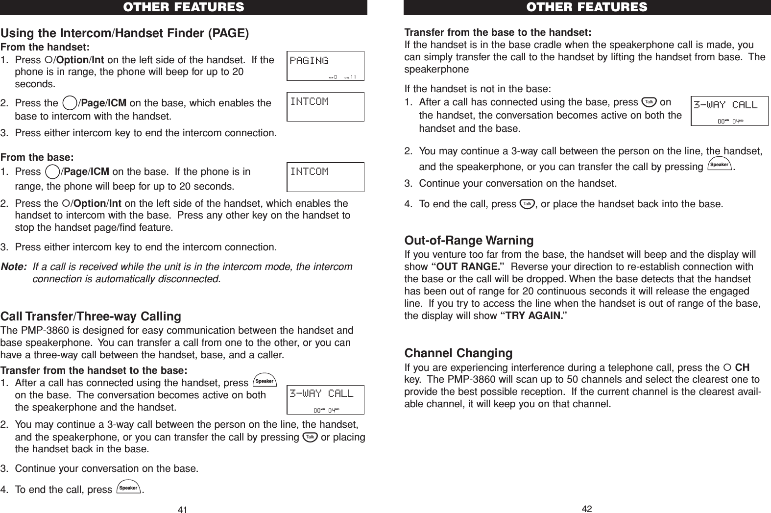 Transfer from the base to the handset:If the handset is in the base cradle when the speakerphone call is made, youcan simply transfer the call to the handset by lifting the handset from base. Thespeakerphone If the handset is not in the base:1. After a call has connected using the base, press Tonthe handset, the conversation becomes active on both thehandset and the base.2. You may continue a 3-way call between the person on the line, the handset,and the speakerphone, or you can transfer the call by pressing  .3. Continue your conversation on the handset.4. To end the call, press T, or place the handset back into the base.Out-of-Range WarningIf you venture too far from the base, the handset will beep and the display willshow “OUT RANGE.”Reverse your direction to re-establish connection withthe base or the call will be dropped. When the base detects that the handsethas been out of range for 20 continuous seconds it will release the engagedline. If you try to access the line when the handset is out of range of the base,the display will show “TRY AGAIN.”Channel ChangingIf you are experiencing interference during a telephone call, press the CHkey. The PMP-3860 will scan up to 50 channels and select the clearest one toprovide the best possible reception. If the current channel is the clearest avail-able channel, it will keep you on that channel.SpeakerOTHER FEATURES42Using the Intercom/Handset Finder (PAGE)From the handset:1. Press /Option/Int on the left side of the handset. If thephone is in range, the phone will beep for up to 20seconds.2. Press the  /Page/ICM on the base, which enables thebase to intercom with the handset.3. Press either intercom key to end the intercom connection.From the base:1. Press /Page/ICM on the base. If the phone is inrange, the phone will beep for up to 20 seconds.2. Press the /Option/Int on the left side of the handset, which enables thehandset to intercom with the base. Press any other key on the handset tostop the handset page/find feature.3. Press either intercom key to end the intercom connection.Note: If a call is received while the unit is in the intercom mode, the intercomconnection is automatically disconnected.Call Transfer/Three-way CallingThe PMP-3860 is designed for easy communication between the handset andbase speakerphone. You can transfer a call from one to the other, or you canhave a three-way call between the handset, base, and a caller.Transfer from the handset to the base:1. After a call has connected using the handset, press on the base. The conversation becomes active on boththe speakerphone and the handset.2. You may continue a 3-way call between the person on the line, the handset,and the speakerphone, or you can transfer the call by pressing Tor placingthe handset back in the base.3. Continue your conversation on the base.4. To end the call, press  .SpeakerSpeakerOTHER FEATURES41INTCOMINTCOM         00   04   MIN SEC3-WAY CALL         00   04   MIN SEC3-WAY CALL