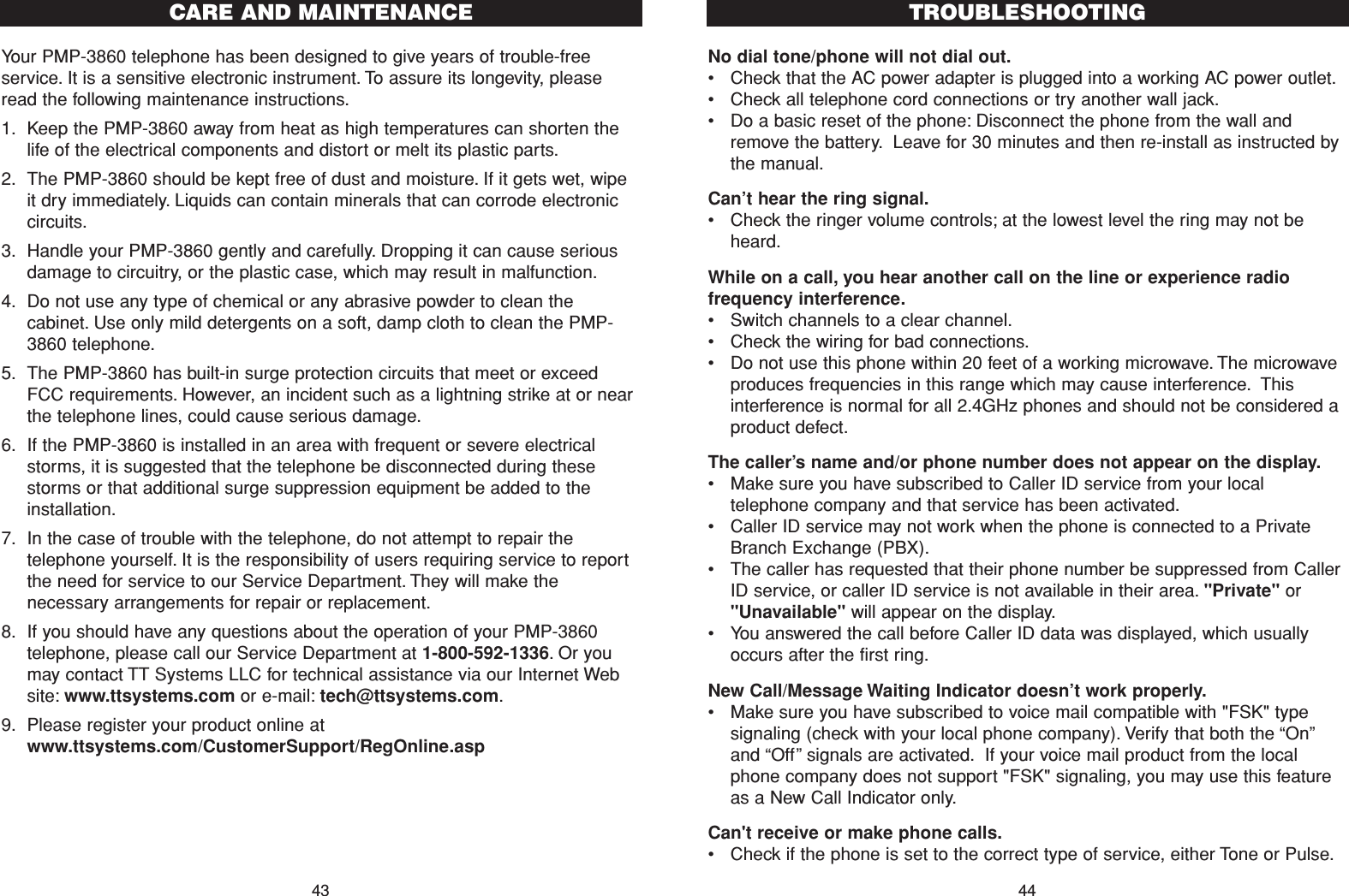 No dial tone/phone will not dial out.•Check that the AC power adapter is plugged into a working AC power outlet.•Check all telephone cord connections or try another wall jack.•Do a basic reset of the phone: Disconnect the phone from the wall andremove the battery. Leave for 30 minutes and then re-install as instructed bythe manual.Can’t hear the ring signal.•Check the ringer volume controls; at the lowest level the ring may not beheard.While on a call, you hear another call on the line or experience radiofrequency interference.•Switch channels to a clear channel.•Check the wiring for bad connections.•Do not use this phone within 20 feet of a working microwave. The microwaveproduces frequencies in this range which may cause interference. Thisinterference is normal for all 2.4GHz phones and should not be considered aproduct defect.The caller’s name and/or phone number does not appear on the display.•Make sure you have subscribed to Caller ID service from your localtelephone company and that service has been activated.•Caller ID service may not work when the phone is connected to a PrivateBranch Exchange (PBX).•The caller has requested that their phone number be suppressed from CallerID service, or caller ID service is not available in their area. &quot;Private&quot; or&quot;Unavailable&quot; will appear on the display.•You answered the call before Caller ID data was displayed, which usuallyoccurs after the first ring.New Call/Message Waiting Indicator doesn’t work properly.•Make sure you have subscribed to voice mail compatible with &quot;FSK&quot; typesignaling (check with your local phone company). Verify that both the “On”and “Off”signals are activated. If your voice mail product from the localphone company does not support &quot;FSK&quot; signaling, you may use this featureas a New Call Indicator only.Can&apos;t receive or make phone calls.•Check if the phone is set to the correct type of service, either Tone or Pulse.TROUBLESHOOTING44Your PMP-3860 telephone has been designed to give years of trouble-freeservice. It is a sensitive electronic instrument. To assure its longevity, pleaseread the following maintenance instructions.1. Keep the PMP-3860 away from heat as high temperatures can shorten thelife of the electrical components and distort or melt its plastic parts.2. The PMP-3860 should be kept free of dust and moisture. If it gets wet, wipeit dry immediately. Liquids can contain minerals that can corrode electroniccircuits.3. Handle your PMP-3860 gently and carefully. Dropping it can cause seriousdamage to circuitry, or the plastic case, which may result in malfunction.4. Do not use any type of chemical or any abrasive powder to clean thecabinet. Use only mild detergents on a soft, damp cloth to clean the PMP-3860 telephone.5. The PMP-3860 has built-in surge protection circuits that meet or exceedFCC requirements. However, an incident such as a lightning strike at or nearthe telephone lines, could cause serious damage.6. If the PMP-3860 is installed in an area with frequent or severe electricalstorms, it is suggested that the telephone be disconnected during thesestorms or that additional surge suppression equipment be added to theinstallation.7. In the case of trouble with the telephone, do not attempt to repair thetelephone yourself. It is the responsibility of users requiring service to reportthe need for service to our Service Department. They will make thenecessary arrangements for repair or replacement.8. If you should have any questions about the operation of your PMP-3860telephone, please call our Service Department at 1-800-592-1336. Or youmay contact TT Systems LLC for technical assistance via our Internet Website: www.ttsystems.com or e-mail: tech@ttsystems.com.9. Please register your product online atwww.ttsystems.com/CustomerSupport/RegOnline.aspCARE AND MAINTENANCE43