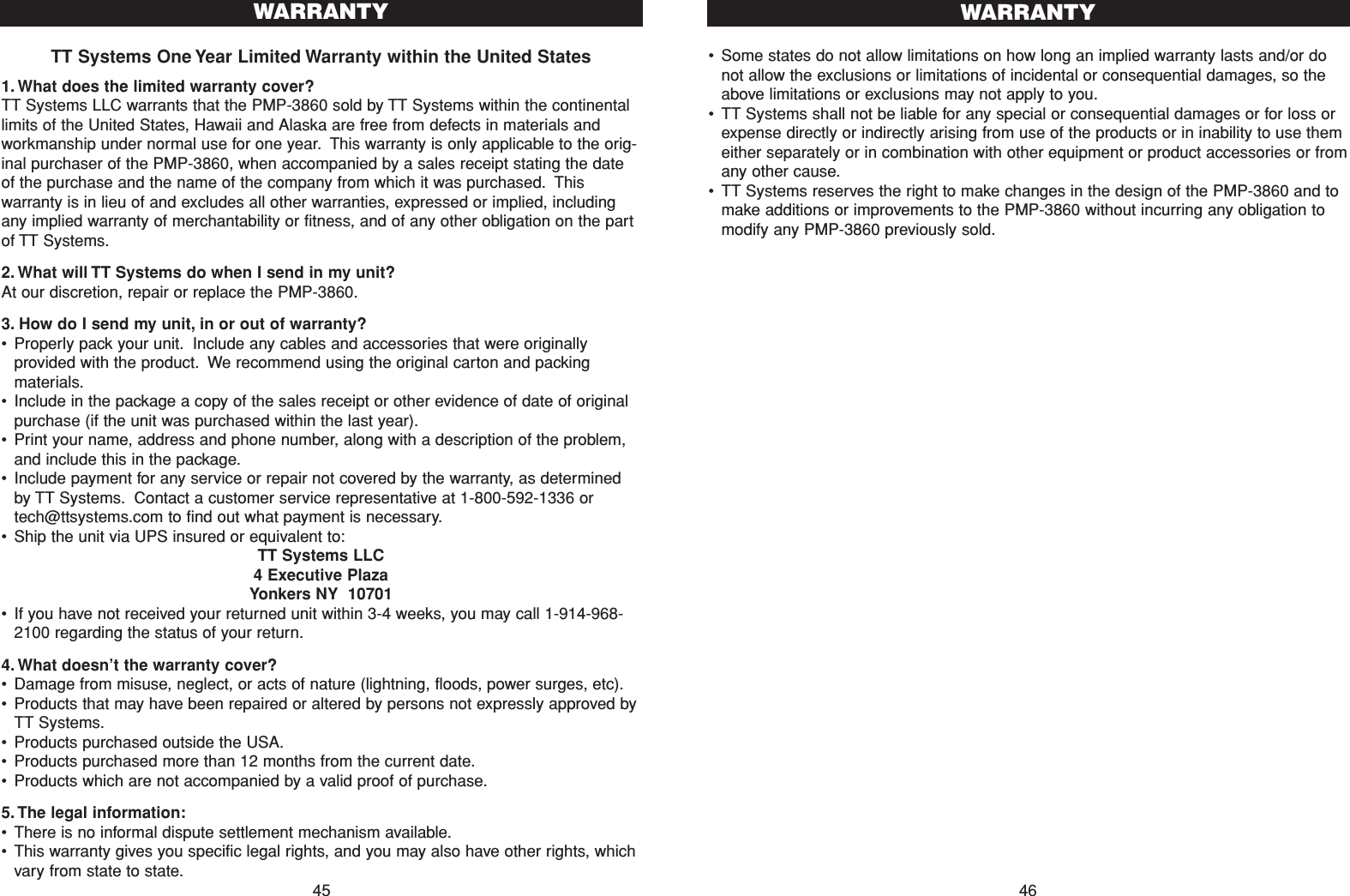 •Some states do not allow limitations on how long an implied warranty lasts and/or donot allow the exclusions or limitations of incidental or consequential damages, so theabove limitations or exclusions may not apply to you.•TT Systems shall not be liable for any special or consequential damages or for loss orexpense directly or indirectly arising from use of the products or in inability to use themeither separately or in combination with other equipment or product accessories or fromany other cause.•TT Systems reserves the right to make changes in the design of the PMP-3860 and tomake additions or improvements to the PMP-3860 without incurring any obligation tomodify any PMP-3860 previously sold.WARRANTY46TT Systems One Year Limited Warranty within the United States1. What does the limited warranty cover?TT Systems LLC warrants that the PMP-3860 sold by TT Systems within the continentallimits of the United States, Hawaii and Alaska are free from defects in materials andworkmanship under normal use for one year. This warranty is only applicable to the orig-inal purchaser of the PMP-3860, when accompanied by a sales receipt stating the dateof the purchase and the name of the company from which it was purchased. Thiswarranty is in lieu of and excludes all other warranties, expressed or implied, includingany implied warranty of merchantability or fitness, and of any other obligation on the partof TT Systems.2. What will TT Systems do when I send in my unit?At our discretion, repair or replace the PMP-3860.3. How do I send my unit, in or out of warranty?•Properly pack your unit. Include any cables and accessories that were originallyprovided with the product. We recommend using the original carton and packingmaterials.•Include in the package a copy of the sales receipt or other evidence of date of originalpurchase (if the unit was purchased within the last year).•Print your name, address and phone number, along with a description of the problem,and include this in the package.•Include payment for any service or repair not covered by the warranty, as determinedby TT Systems. Contact a customer service representative at 1-800-592-1336 ortech@ttsystems.com to find out what payment is necessary.•Ship the unit via UPS insured or equivalent to:TT Systems LLC4 Executive PlazaYonkers NY  10701•If you have not received your returned unit within 3-4 weeks, you may call 1-914-968-2100 regarding the status of your return.4. What doesn’t the warranty cover?•Damage from misuse, neglect, or acts of nature (lightning, floods, power surges, etc).•Products that may have been repaired or altered by persons not expressly approved byTT Systems.•Products purchased outside the USA.•Products purchased more than 12 months from the current date.•Products which are not accompanied by a valid proof of purchase.5. The legal information:•There is no informal dispute settlement mechanism available.•This warranty gives you specific legal rights, and you may also have other rights, whichvary from state to state.WARRANTY45