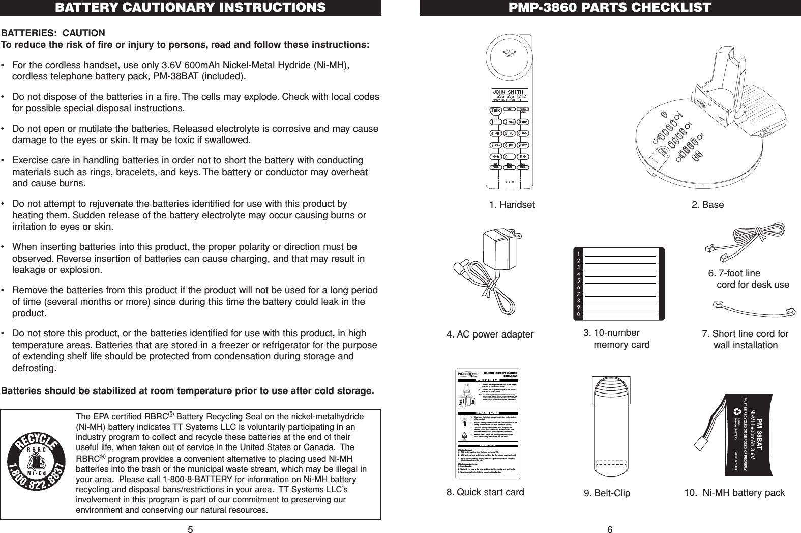 PMP-3860 PARTS CHECKLIST67. Short line cord forwall installation CID RedialTalkFlash MuteSaveMEMMenuEditDelete9:45  10/11   38    3AM RPTJOHN SMITH  555-555-1212#NEWFlashRedialVolume#0*986532741PQRSGHITUVJKLWXYZMNOABCDEFIn UsePage/ICMMEMHoldSpeakerChargeRingerOff  Low  Hi1. Handset 2. Base4. AC power adapter8. Quick start card6. 7-foot line cord for desk useQUICK START GUIDEPMP-38601. Connect the telephone line cord to the &quot;LINE&quot;jack and to a telephone outlet.2. Connect the AC power adapter to the 9V DCjack and to an AC outlet.Note: Use only the supplied AC power adapter.Do not use anyother AC power adapter.Connect the AC power adapter to acontinuous power supply. Place the phone close to the ACoutlet so that you can plug in the AC power adapter easily.SETTING UP THE BASELINE               DATA9VDC IN!1. Slide open the batter y compartment door on the bottomof thehandset.2. Plug the batter y connector into the 2-pin connector in thebattery compartment, and then insert the battery.3. Close the batter y compartment door and place thehandset on the base unit cradle. You will hear a toneand the CHARGE LED on the base will illuminate.4. IMPORTANT:Charge the battery pack for at least 8hours before using the handset the first time.INSTALL THE BATTERYWith the handset:1. Pick up the handset from the base and press T.2. Wait until you hear a dial tone, and then dial the number you wish to dial.3. When you are finished talking, press the Tkey or place the unit backinto the base to end the call.With the speakerphone:1. Press Speaker.2. Wait until you hear a dial tone, and then dial the number you wish to dial.3. When you are finished talking, press the Speaker key.MAKING CALLS9. Belt-Clip3. 10-numbermemory card10. Ni-MH battery packBATTERIES: CAUTIONTo reduce the risk of fire or injury to persons, read and follow these instructions:•For the cordless handset, use only 3.6V 600mAh Nickel-Metal Hydride (Ni-MH),cordless telephone battery pack, PM-38BAT (included).•  Do not dispose of the batteries in a fire. The cells may explode. Check with local codesfor possible special disposal instructions.•Do not open or mutilate the batteries. Released electrolyte is corrosive and may causedamage to the eyes or skin. It may be toxic if swallowed.•Exercise care in handling batteries in order not to short the battery with conductingmaterials such as rings, bracelets, and keys. The battery or conductor may overheatand cause burns.•Do not attempt to rejuvenate the batteries identified for use with this product byheating them. Sudden release of the battery electrolyte may occur causing burns orirritation to eyes or skin.•When inserting batteries into this product, the proper polarity or direction must beobserved. Reverse insertion of batteries can cause charging, and that may result inleakage or explosion.•Remove the batteries from this product if the product will not be used for a long periodof time (several months or more) since during this time the battery could leak in theproduct.•Do not store this product, or the batteries identified for use with this product, in hightemperature areas. Batteries that are stored in a freezer or refrigerator for the purposeof extending shelf life should be protected from condensation during storage anddefrosting.Batteries should be stabilized at room temperature prior to use after cold storage.5BATTERY CAUTIONARY INSTRUCTIONSThe EPA certified RBRC®Battery Recycling Seal on the nickel-metalhydride(Ni-MH) battery indicates TT Systems LLC is voluntarily participating in anindustry program to collect and recycle these batteries at the end of theiruseful life, when taken out of service in the United States or Canada. TheRBRC®program provides a convenient alternative to placing used Ni-MHbatteries into the trash or the municipal waste stream, which may be illegal inyour area. Please call 1-800-8-BATTERY for information on Ni-MH batteryrecycling and disposal bans/restrictions in your area. TT Systems LLC’sinvolvement in this program is part of our commitment to preserving ourenvironment and conserving our natural resources.