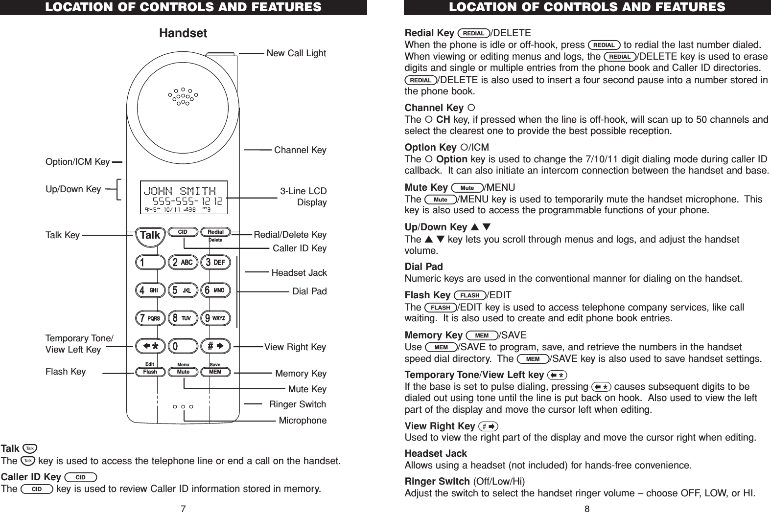 HandsetTalk TThe Tkey is used to access the telephone line or end a call on the handset.Caller ID Key CThe Ckey is used to review Caller ID information stored in memory.Redial Key R/DELETEWhen the phone is idle or off-hook, press Rto redial the last number dialed.When viewing or editing menus and logs, the R/DELETE key is used to erasedigits and single or multiple entries from the phone book and Caller ID directories.R/DELETE is also used to insert a four second pause into a number stored inthe phone book.Channel Key The CH key, if pressed when the line is off-hook, will scan up to 50 channels andselect the clearest one to provide the best possible reception.Option Key /ICMThe Option key is used to change the 7/10/11 digit dialing mode during caller IDcallback. It can also initiate an intercom connection between the handset and base.Mute Key L/MENUThe L/MENU key is used to temporarily mute the handset microphone. Thiskey is also used to access the programmable functions of your phone.Up/Down Key ▲▼The ▲▼key lets you scroll through menus and logs, and adjust the handsetvolume.Dial PadNumeric keys are used in the conventional manner for dialing on the handset.Flash Key F/EDITThe F/EDIT key is used to access telephone company services, like callwaiting. It is also used to create and edit phone book entries.Memory Key l/SAVEUse l/SAVE to program, save, and retrieve the numbers in the handsetspeed dial directory. The l/SAVE key is also used to save handset settings.Temporary Tone/View Left key &lt;If the base is set to pulse dialing, pressing &lt;causes subsequent digits to bedialed out using tone until the line is put back on hook. Also used to view the leftpart of the display and move the cursor left when editing.View Right Key &gt;Used to view the right part of the display and move the cursor right when editing.Headset JackAllows using a headset (not included) for hands-free convenience.Ringer Switch (Off/Low/Hi)Adjust the switch to select the handset ringer volume – choose OFF, LOW, or HI.LOCATION OF CONTROLS AND FEATURES8LOCATION OF CONTROLS AND FEATURESCID RedialTalkFlash MuteSaveMEMMenuEditDelete9:45  10/11   38    3AM RPTJOHN SMITH  555-555-1212#NEWHeadset Jack3-Line LCDDisplayRedial/Delete KeyMicrophoneMemory KeyDial PadCaller ID KeyNew Call LightView Right KeyRinger SwitchTalk KeyTemporary Tone/View Left KeyFlash KeyChannel KeyOption/ICM KeyMute KeyUp/Down Key7