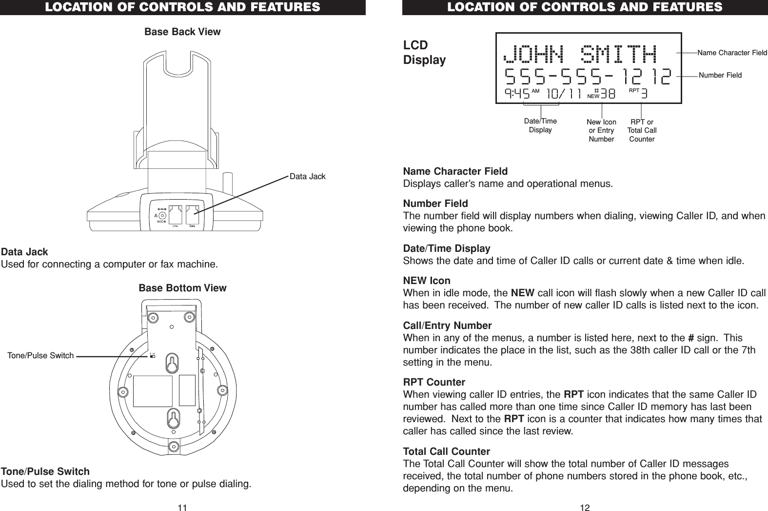 LCDDisplayName Character Field Displays caller’s name and operational menus.Number FieldThe number field will display numbers when dialing, viewing Caller ID, and whenviewing the phone book.Date/Time DisplayShows the date and time of Caller ID calls or current date &amp; time when idle.NEW IconWhen in idle mode, the NEW call icon will flash slowly when a new Caller ID callhas been received. The number of new caller ID calls is listed next to the icon.Call/Entry NumberWhen in any of the menus, a number is listed here, next to the #sign. Thisnumber indicates the place in the list, such as the 38th caller ID call or the 7thsetting in the menu.RPT CounterWhen viewing caller ID entries, the RPT icon indicates that the same Caller IDnumber has called more than one time since Caller ID memory has last beenreviewed. Next to the RPT icon is a counter that indicates how many times thatcaller has called since the last review.Total Call CounterThe Total Call Counter will show the total number of Caller ID messagesreceived, the total number of phone numbers stored in the phone book, etc.,depending on the menu.9:45  10/11   38    3AM RPTJOHN SMITH555-555-1212#NEW12LOCATION OF CONTROLS AND FEATURESName Character FieldDate/TimeDisplay New Iconor EntryNumberRPT orTotal CallCounterNumber FieldData JackUsed for connecting a computer or fax machine.Tone/Pulse SwitchUsed to set the dialing method for tone or pulse dialing.Base Bottom ViewLOCATION OF CONTROLS AND FEATURESBase Back View11Data JackTone/Pulse Switch
