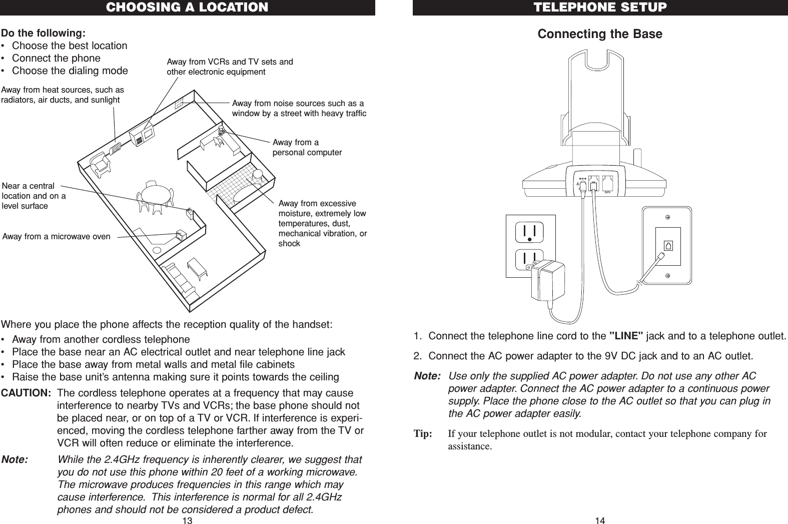 Connecting the Base1. Connect the telephone line cord to the &quot;LINE&quot; jack and to a telephone outlet.2. Connect the AC power adapter to the 9V DC jack and to an AC outlet.Note: Use only the supplied AC power adapter. Do not use any other ACpower adapter. Connect the AC power adapter to a continuous powersupply. Place the phone close to the AC outlet so that you can plug inthe AC power adapter easily.Tip: If your telephone outlet is not modular, contact your telephone company forassistance.14TELEPHONE SETUPDo the following:•Choose the best location•Connect the phone•Choose the dialing modeWhere you place the phone affects the reception quality of the handset:•Away from another cordless telephone•Place the base near an AC electrical outlet and near telephone line jack•Place the base away from metal walls and metal file cabinets•Raise the base unit’s antenna making sure it points towards the ceilingCAUTION: The cordless telephone operates at a frequency that may causeinterference to nearby TVs and VCRs; the base phone should notbe placed near, or on top of a TV or VCR. If interference is experi-enced, moving the cordless telephone farther away from the TV orVCR will often reduce or eliminate the interference.Note: While the 2.4GHz frequency is inherently clearer, we suggest thatyou do not use this phone within 20 feet of a working microwave.The microwave produces frequencies in this range which maycause interference. This interference is normal for all 2.4GHzphones and should not be considered a product defect.CHOOSING A LOCATIONAway from noise sources such as awindow by a street with heavy trafficAway from VCRs and TV sets andother electronic equipmentAway from heat sources, such asradiators, air ducts, and sunlightAway from a microwave ovenAway from excessivemoisture, extremely lowtemperatures, dust,mechanical vibration, orshockAway from apersonal computerNear a centrallocation and on alevel surface13