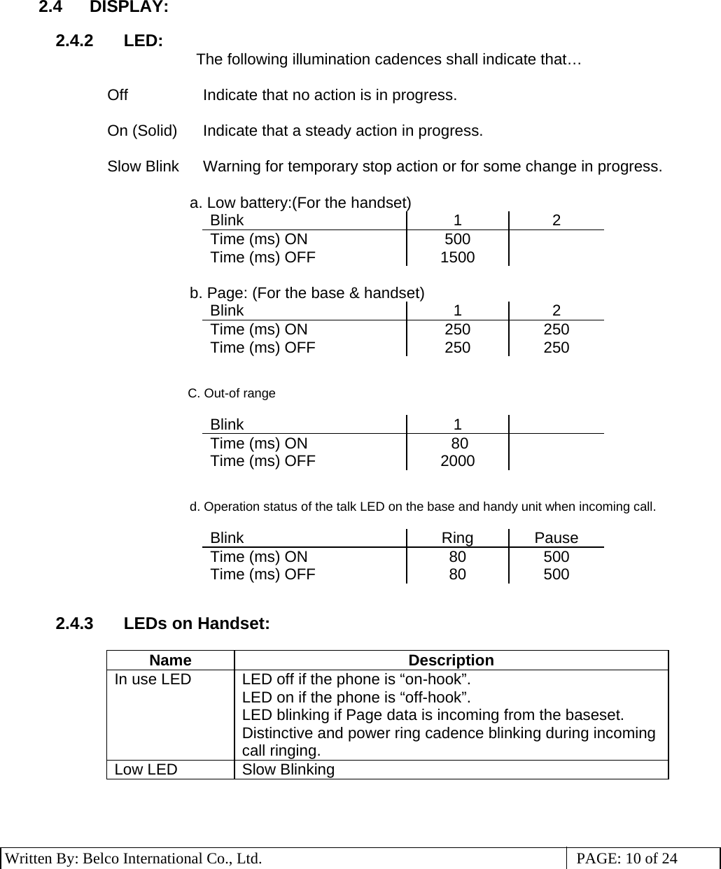 3 Written By: Belco International Co., Ltd.  PAGE: 10 of 24 2.4 DISPLAY:  2.4.2 LED: The following illumination cadences shall indicate that…   Off  Indicate that no action is in progress.   On (Solid)  Indicate that a steady action in progress.   Slow Blink Warning for temporary stop action or for some change in progress.  a. Low battery:(For the handset) Blink 1 2 Time (ms) ON  500   Time (ms) OFF  1500    b. Page: (For the base &amp; handset) Blink 1 2 Time (ms) ON  250  250 Time (ms) OFF  250  250                                                      C. Out-of range                                     Blink 1   Time (ms) ON   80    Time (ms) OFF  2000      d. Operation status of the talk LED on the base and handy unit when incoming call.                                    Blink Ring Pause Time (ms) ON  80  500 Time (ms) OFF  80  500   2.4.3 LEDs on Handset:  Name Description In use LED  LED off if the phone is “on-hook”. LED on if the phone is “off-hook”. LED blinking if Page data is incoming from the baseset. Distinctive and power ring cadence blinking during incoming call ringing. Low LED  Slow Blinking    