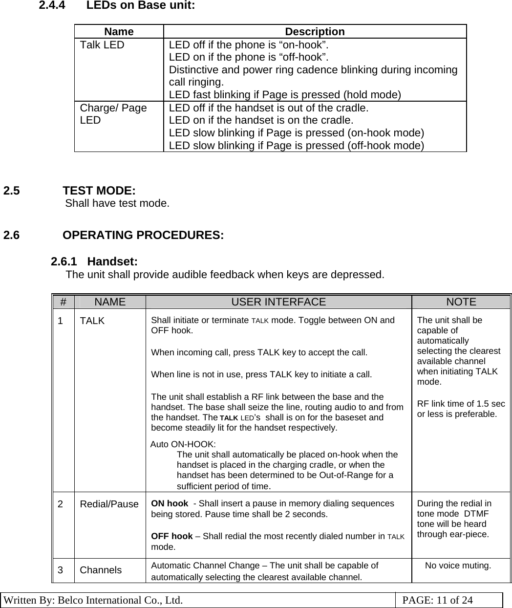 3 Written By: Belco International Co., Ltd.  PAGE: 11 of 24 2.4.4  LEDs on Base unit:  Name Description Talk LED  LED off if the phone is “on-hook”. LED on if the phone is “off-hook”. Distinctive and power ring cadence blinking during incoming call ringing. LED fast blinking if Page is pressed (hold mode) Charge/ Page LED  LED off if the handset is out of the cradle. LED on if the handset is on the cradle. LED slow blinking if Page is pressed (on-hook mode) LED slow blinking if Page is pressed (off-hook mode)   2.5  TEST MODE:           Shall have test mode.  2.6 OPERATING PROCEDURES:    2.6.1   Handset:  The unit shall provide audible feedback when keys are depressed.   #  NAME  USER INTERFACE  NOTE 1 TALK  Shall initiate or terminate TALK mode. Toggle between ON and OFF hook. When incoming call, press TALK key to accept the call.  When line is not in use, press TALK key to initiate a call.  The unit shall establish a RF link between the base and the handset. The base shall seize the line, routing audio to and from the handset. The TALK LED’s  shall is on for the baseset and become steadily lit for the handset respectively.  Auto ON-HOOK:  The unit shall automatically be placed on-hook when the handset is placed in the charging cradle, or when the handset has been determined to be Out-of-Range for a sufficient period of time. The unit shall be capable of automatically selecting the clearest available channel when initiating TALK mode.    RF link time of 1.5 sec or less is preferable.      2 Redial/Pause ON hook  - Shall insert a pause in memory dialing sequences being stored. Pause time shall be 2 seconds. OFF hook – Shall redial the most recently dialed number in TALK mode. During the redial in tone mode  DTMF tone will be heard through ear-piece. 3 Channels  Automatic Channel Change – The unit shall be capable of automatically selecting the clearest available channel. No voice muting. 