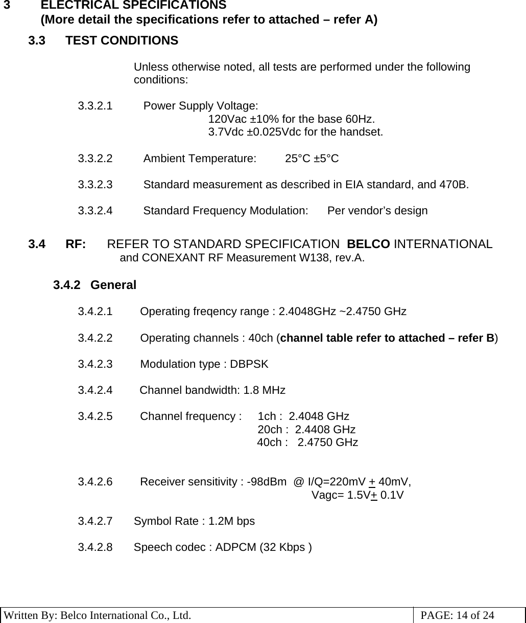 3 Written By: Belco International Co., Ltd.  PAGE: 14 of 24 3 ELECTRICAL SPECIFICATIONS  (More detail the specifications refer to attached – refer A) 3.3 TEST CONDITIONS  Unless otherwise noted, all tests are performed under the following conditions:  3.3.2.1      Power Supply Voltage: 120Vac ±10% for the base 60Hz. 3.7Vdc ±0.025Vdc for the handset.  3.3.2.2      Ambient Temperature:         25°C ±5°C  3.3.2.3      Standard measurement as described in EIA standard, and 470B.  3.3.2.4     Standard Frequency Modulation:      Per vendor’s design  3.4  RF:      REFER TO STANDARD SPECIFICATION  BELCO INTERNATIONAL and CONEXANT RF Measurement W138, rev.A.  3.4.2  General    3.4.2.1    Operating freqency range : 2.4048GHz ~2.4750 GHz                                           3.4.2.2    Operating channels : 40ch (channel table refer to attached – refer B)  3.4.2.3    Modulation type : DBPSK  3.4.2.4     Channel bandwidth: 1.8 MHz  3.4.2.5    Channel frequency :     1ch :  2.4048 GHz                                              20ch :  2.4408 GHz                                     40ch :   2.4750 GHz                                                                        3.4.2.6    Receiver sensitivity : -98dBm  @ I/Q=220mV + 40mV, Vagc= 1.5V+ 0.1V  3.4.2.7  Symbol Rate : 1.2M bps  3.4.2.8  Speech codec : ADPCM (32 Kbps )  