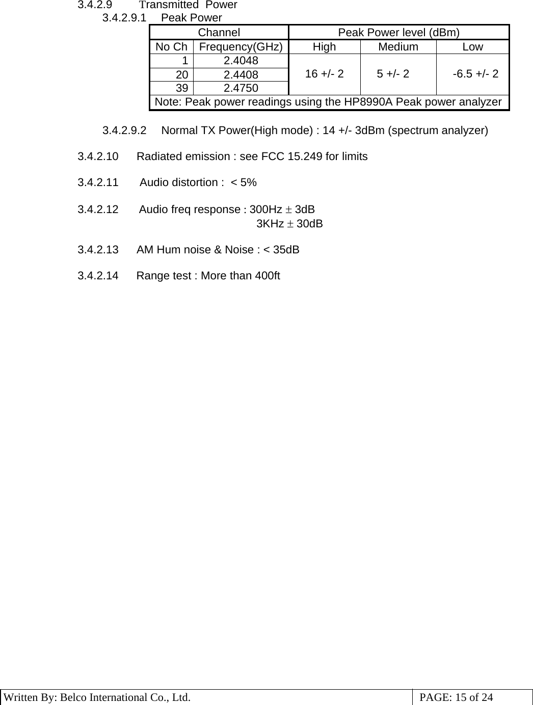 3 Written By: Belco International Co., Ltd.  PAGE: 15 of 24 3.4.2.9    Transmitted  Power  3.4.2.9.1   Peak Power Channel  Peak Power level (dBm) No Ch  Frequency(GHz) High  Medium  Low 1 2.4048 20 2.4408 39 2.4750  16 +/- 2   5 +/- 2   -6.5 +/- 2 Note: Peak power readings using the HP8990A Peak power analyzer 3.4.2.9.2   Normal TX Power(High mode) : 14 +/- 3dBm (spectrum analyzer)  3.4.2.10   Radiated emission : see FCC 15.249 for limits                                                    3.4.2.11    Audio distortion :  &lt; 5%  3.4.2.12    Audio freq response : 300Hz ± 3dB                                     3KHz ± 30dB  3.4.2.13   AM Hum noise &amp; Noise : &lt; 35dB  3.4.2.14    Range test : More than 400ft       