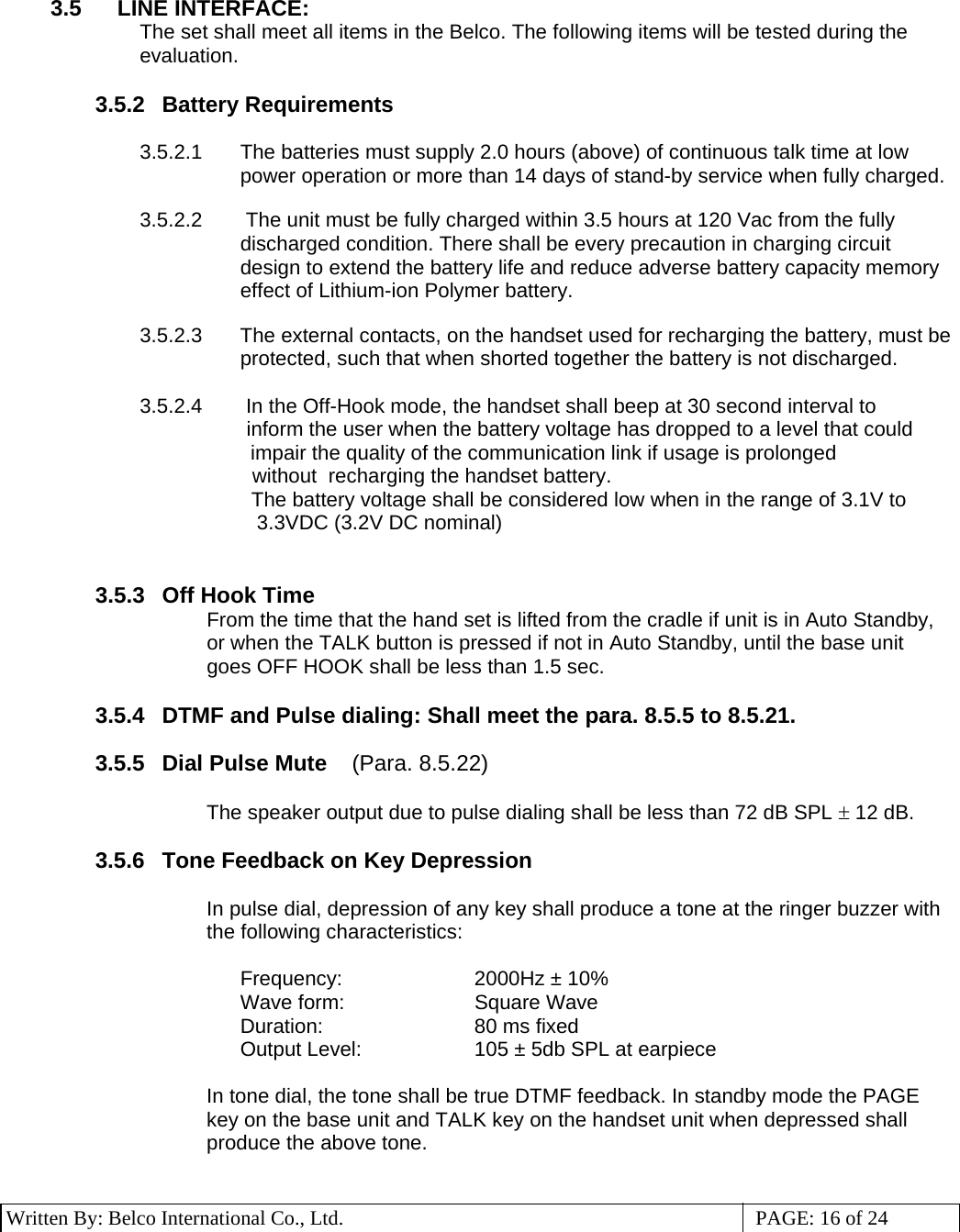 3 Written By: Belco International Co., Ltd.  PAGE: 16 of 24  3.5  LINE INTERFACE:     The set shall meet all items in the Belco. The following items will be tested during the evaluation.  3.5.2 Battery Requirements  3.5.2.1  The batteries must supply 2.0 hours (above) of continuous talk time at low power operation or more than 14 days of stand-by service when fully charged.  3.5.2.2   The unit must be fully charged within 3.5 hours at 120 Vac from the fully discharged condition. There shall be every precaution in charging circuit design to extend the battery life and reduce adverse battery capacity memory effect of Lithium-ion Polymer battery.  3.5.2.3  The external contacts, on the handset used for recharging the battery, must be protected, such that when shorted together the battery is not discharged.   3.5.2.4   In the Off-Hook mode, the handset shall beep at 30 second interval to         inform the user when the battery voltage has dropped to a level that could impair the quality of the communication link if usage is prolonged         without  recharging the handset battery. The battery voltage shall be considered low when in the range of 3.1V to     3.3VDC (3.2V DC nominal)                 3.5.3 Off Hook Time From the time that the hand set is lifted from the cradle if unit is in Auto Standby, or when the TALK button is pressed if not in Auto Standby, until the base unit goes OFF HOOK shall be less than 1.5 sec.  3.5.4  DTMF and Pulse dialing: Shall meet the para. 8.5.5 to 8.5.21.   3.5.5  Dial Pulse Mute    (Para. 8.5.22)  The speaker output due to pulse dialing shall be less than 72 dB SPL ± 12 dB.  3.5.6  Tone Feedback on Key Depression  In pulse dial, depression of any key shall produce a tone at the ringer buzzer with the following characteristics:  Frequency:  2000Hz ± 10% Wave form:  Square Wave Duration: 80 ms fixed Output Level:  105 ± 5db SPL at earpiece  In tone dial, the tone shall be true DTMF feedback. In standby mode the PAGE key on the base unit and TALK key on the handset unit when depressed shall produce the above tone.  