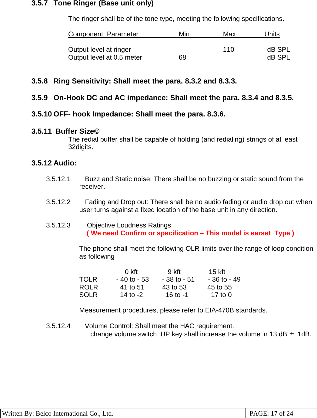 3 Written By: Belco International Co., Ltd.  PAGE: 17 of 24 3.5.7  Tone Ringer (Base unit only)  The ringer shall be of the tone type, meeting the following specifications.  Component Parameter  Min  Max   Units  Output level at ringer    110  dB SPL Output level at 0.5 meter  68    dB SPL   3.5.8  Ring Sensitivity: Shall meet the para. 8.3.2 and 8.3.3.  3.5.9  On-Hook DC and AC impedance: Shall meet the para. 8.3.4 and 8.3.5.  3.5.10 OFF- hook Impedance: Shall meet the para. 8.3.6.   3.5.11  Buffer Size© The redial buffer shall be capable of holding (and redialing) strings of at least 32digits.  3.5.12 Audio:  3.5.12.1     Buzz and Static noise:  There shall be no buzzing or static sound from the receiver.  3.5.12.2     Fading and Drop out: There shall be no audio fading or audio drop out when user turns against a fixed location of the base unit in any direction.  3.5.12.3      Objective Loudness Ratings  ( We need Confirm or specification – This model is earset  Type )  The phone shall meet the following OLR limits over the range of loop condition as following                0 kft                9 kft               15 kft TOLR    - 40 to - 53       - 38 to - 51        - 36 to - 49 ROLR      41 to 51  43 to 53            45 to 55 SOLR      14 to -2            16 to -1            17 to 0  Measurement procedures, please refer to EIA-470B standards.  3.5.12.4     Volume Control: Shall meet the HAC requirement. change volume switch  UP key shall increase the volume in 13 dB ± 1dB.  