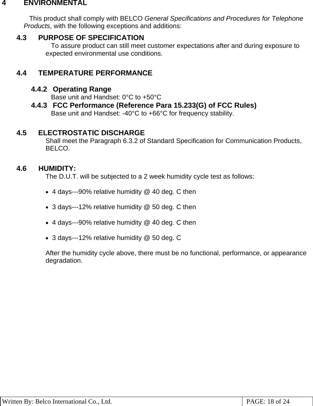 3 Written By: Belco International Co., Ltd.  PAGE: 18 of 24 4 ENVIRONMENTAL  This product shall comply with BELCO General Specifications and Procedures for Telephone Products, with the following exceptions and additions: 4.3  PURPOSE OF SPECIFICATION To assure product can still meet customer expectations after and during exposure to expected environmental use conditions.  4.4 TEMPERATURE PERFORMANCE  4.4.2 Operating Range Base unit and Handset: 0°C to +50°C 4.4.3  FCC Performance (Reference Para 15.233(G) of FCC Rules) Base unit and Handset: -40°C to +66°C for frequency stability.  4.5 ELECTROSTATIC DISCHARGE Shall meet the Paragraph 6.3.2 of Standard Specification for Communication Products, BELCO.   4.6  HUMIDITY: The D.U.T. will be subjected to a 2 week humidity cycle test as follows:  •   4 days---90% relative humidity @ 40 deg. C then  •   3 days---12% relative humidity @ 50 deg. C then  •   4 days---90% relative humidity @ 40 deg. C then  •   3 days---12% relative humidity @ 50 deg. C   After the humidity cycle above, there must be no functional, performance, or appearance degradation.                   