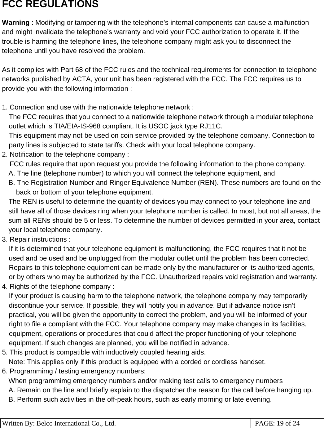 3 Written By: Belco International Co., Ltd.  PAGE: 19 of 24 FCC REGULATIONS  Warning : Modifying or tampering with the telephone’s internal components can cause a malfunction and might invalidate the telephone’s warranty and void your FCC authorization to operate it. If the trouble is harming the telephone lines, the telephone company might ask you to disconnect the telephone until you have resolved the problem.  As it complies with Part 68 of the FCC rules and the technical requirements for connection to telephone networks published by ACTA, your unit has been registered with the FCC. The FCC requires us to provide you with the following information :   1. Connection and use with the nationwide telephone network :  The FCC requires that you connect to a nationwide telephone network through a modular telephone outlet which is TIA/EIA-IS-968 compliant. It is USOC jack type RJ11C. This equipment may not be used on coin service provided by the telephone company. Connection to party lines is subjected to state tariffs. Check with your local telephone company. 2. Notification to the telephone company :      FCC rules require that upon request you provide the following information to the phone company. A. The line (telephone number) to which you will connect the telephone equipment, and B. The Registration Number and Ringer Equivalence Number (REN). These numbers are found on the back or bottom of your telephone equipment. The REN is useful to determine the quantity of devices you may connect to your telephone line and still have all of those devices ring when your telephone number is called. In most, but not all areas, the sum all RENs should be 5 or less. To determine the number of devices permitted in your area, contact your local telephone company. 3. Repair instructions : If it is determined that your telephone equipment is malfunctioning, the FCC requires that it not be used and be used and be unplugged from the modular outlet until the problem has been corrected. Repairs to this telephone equipment can be made only by the manufacturer or its authorized agents, or by others who may be authorized by the FCC. Unauthorized repairs void registration and warranty. 4. Rights of the telephone company :  If your product is causing harm to the telephone network, the telephone company may temporarily discontinue your service. If possible, they will notify you in advance. But if advance notice isn’t practical, you will be given the opportunity to correct the problem, and you will be informed of your right to file a compliant with the FCC. Your telephone company may make changes in its facilities, equipment, operations or procedures that could affect the proper functioning of your telephone equipment. If such changes are planned, you will be notified in advance.  5. This product is compatible with inductively coupled hearing aids. Note: This applies only if this product is equipped with a corded or cordless handset. 6. Programmimg / testing emergency numbers: When programmimg emergency numbers and/or making test calls to emergency numbers A. Remain on the line and briefly explain to the dispatcher the reason for the call before hanging up. B. Perform such activities in the off-peak hours, such as early morning or late evening.  