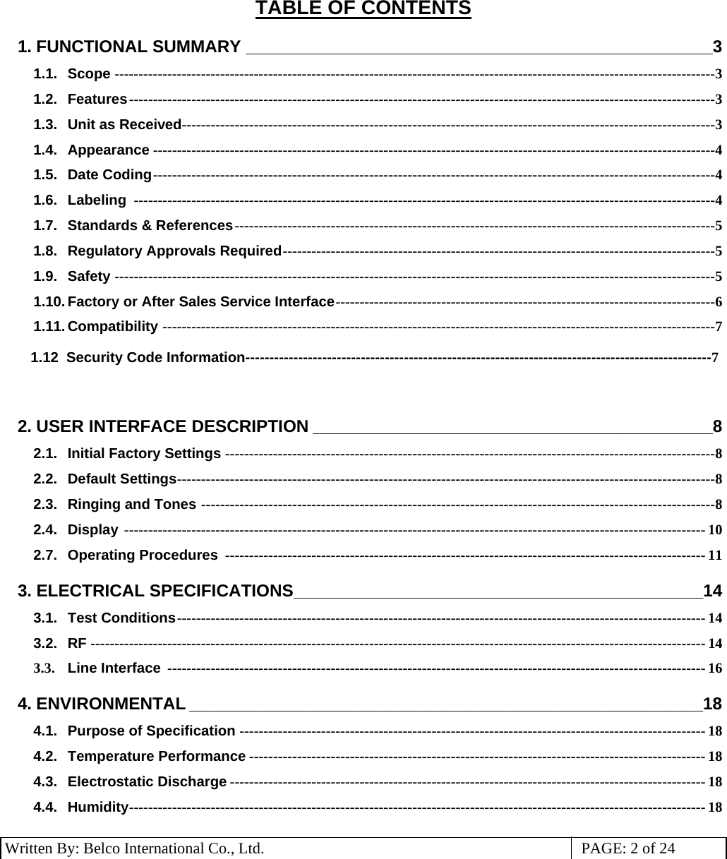 3 Written By: Belco International Co., Ltd.  PAGE: 2 of 24 TABLE OF CONTENTS 1. FUNCTIONAL SUMMARY _________________________________________________3 1.1. Scope -----------------------------------------------------------------------------------------------------------------------------3 1.2. Features--------------------------------------------------------------------------------------------------------------------------3 1.3. Unit as Received---------------------------------------------------------------------------------------------------------------3 1.4. Appearance ---------------------------------------------------------------------------------------------------------------------4 1.5. Date Coding---------------------------------------------------------------------------------------------------------------------4 1.6. Labeling  -------------------------------------------------------------------------------------------------------------------------4 1.7. Standards &amp; References----------------------------------------------------------------------------------------------------5 1.8. Regulatory Approvals Required------------------------------------------------------------------------------------------5 1.9. Safety -----------------------------------------------------------------------------------------------------------------------------5 1.10. Factory or After Sales Service Interface-------------------------------------------------------------------------------6 1.11. Compatibility -------------------------------------------------------------------------------------------------------------------7  1.12  Security Code Information-------------------------------------------------------------------------------------------------7        2. USER INTERFACE DESCRIPTION __________________________________________8 2.1. Initial Factory Settings ------------------------------------------------------------------------------------------------------8 2.2. Default Settings----------------------------------------------------------------------------------------------------------------8 2.3. Ringing and Tones -----------------------------------------------------------------------------------------------------------8 2.4. Display ------------------------------------------------------------------------------------------------------------------------- 10 2.7. Operating Procedures  ---------------------------------------------------------------------------------------------------- 11 3. ELECTRICAL SPECIFICATIONS___________________________________________14 3.1. Test Conditions-------------------------------------------------------------------------------------------------------------- 14 3.2. RF -------------------------------------------------------------------------------------------------------------------------------- 14 3.3.  Line Interface ---------------------------------------------------------------------------------------------------------------- 16 4. ENVIRONMENTAL ______________________________________________________18 4.1. Purpose of Specification ------------------------------------------------------------------------------------------------- 18 4.2. Temperature Performance ----------------------------------------------------------------------------------------------- 18 4.3. Electrostatic Discharge --------------------------------------------------------------------------------------------------- 18 4.4. Humidity------------------------------------------------------------------------------------------------------------------------ 18  