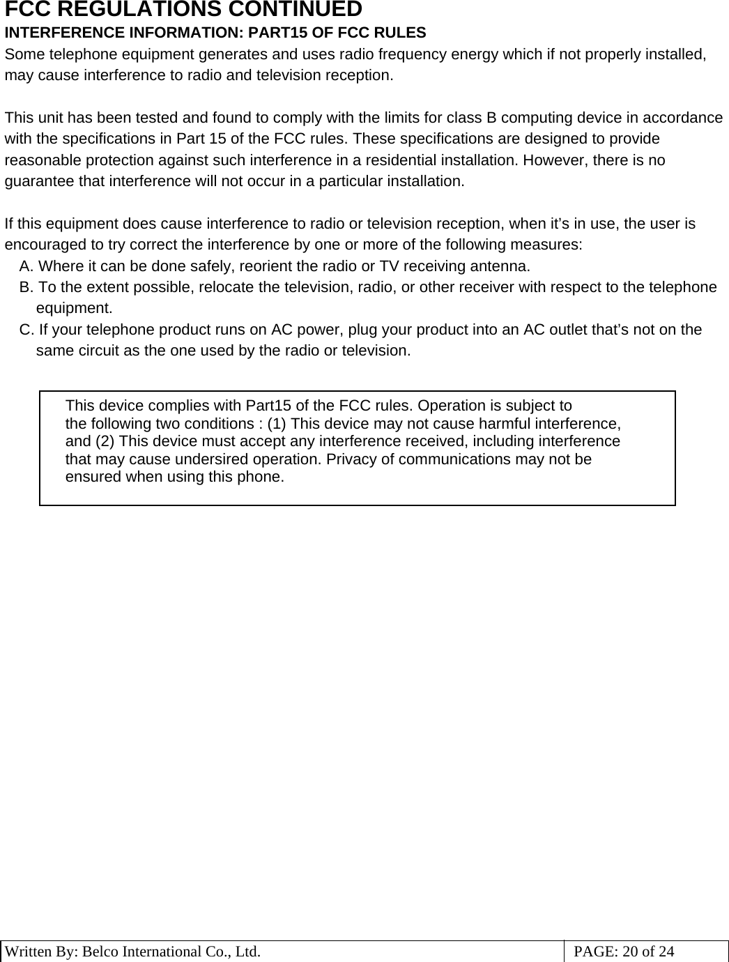 3 Written By: Belco International Co., Ltd.  PAGE: 20 of 24 FCC REGULATIONS CONTINUED INTERFERENCE INFORMATION: PART15 OF FCC RULES Some telephone equipment generates and uses radio frequency energy which if not properly installed, may cause interference to radio and television reception.  This unit has been tested and found to comply with the limits for class B computing device in accordance with the specifications in Part 15 of the FCC rules. These specifications are designed to provide reasonable protection against such interference in a residential installation. However, there is no guarantee that interference will not occur in a particular installation.  If this equipment does cause interference to radio or television reception, when it’s in use, the user is encouraged to try correct the interference by one or more of the following measures: A. Where it can be done safely, reorient the radio or TV receiving antenna. B. To the extent possible, relocate the television, radio, or other receiver with respect to the telephone equipment. C. If your telephone product runs on AC power, plug your product into an AC outlet that’s not on the same circuit as the one used by the radio or television.                                 This device complies with Part15 of the FCC rules. Operation is subject to the following two conditions : (1) This device may not cause harmful interference, and (2) This device must accept any interference received, including interference that may cause undersired operation. Privacy of communications may not be ensured when using this phone.      