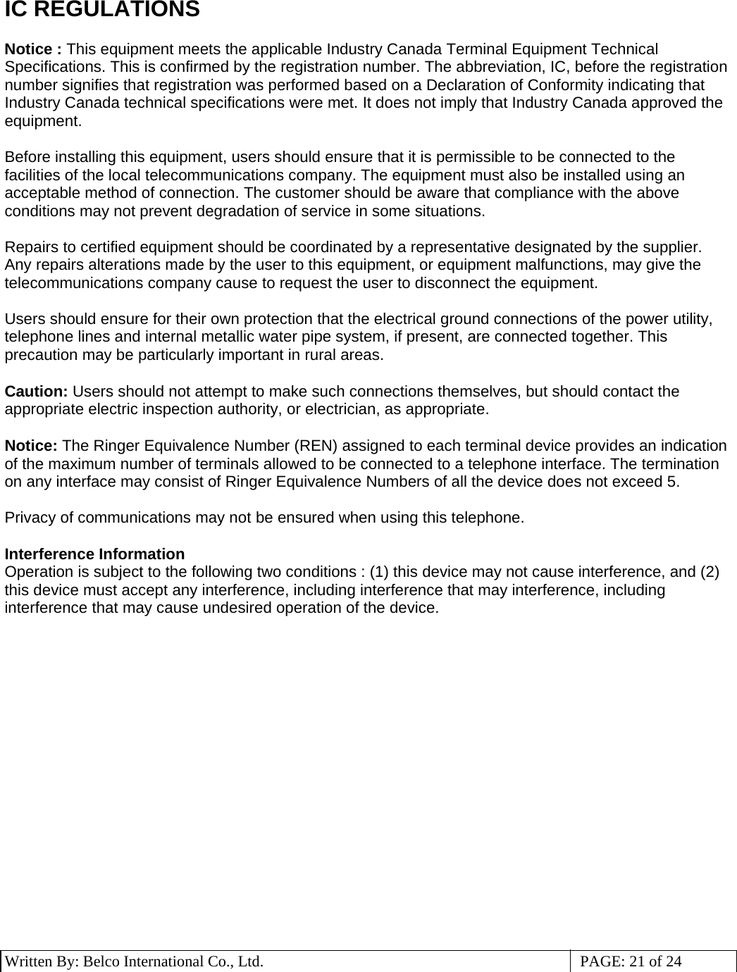 3 Written By: Belco International Co., Ltd.  PAGE: 21 of 24 IC REGULATIONS  Notice : This equipment meets the applicable Industry Canada Terminal Equipment Technical Specifications. This is confirmed by the registration number. The abbreviation, IC, before the registration number signifies that registration was performed based on a Declaration of Conformity indicating that Industry Canada technical specifications were met. It does not imply that Industry Canada approved the equipment.  Before installing this equipment, users should ensure that it is permissible to be connected to the facilities of the local telecommunications company. The equipment must also be installed using an acceptable method of connection. The customer should be aware that compliance with the above conditions may not prevent degradation of service in some situations.  Repairs to certified equipment should be coordinated by a representative designated by the supplier. Any repairs alterations made by the user to this equipment, or equipment malfunctions, may give the telecommunications company cause to request the user to disconnect the equipment.  Users should ensure for their own protection that the electrical ground connections of the power utility, telephone lines and internal metallic water pipe system, if present, are connected together. This precaution may be particularly important in rural areas.  Caution: Users should not attempt to make such connections themselves, but should contact the appropriate electric inspection authority, or electrician, as appropriate.  Notice: The Ringer Equivalence Number (REN) assigned to each terminal device provides an indication of the maximum number of terminals allowed to be connected to a telephone interface. The termination on any interface may consist of Ringer Equivalence Numbers of all the device does not exceed 5.  Privacy of communications may not be ensured when using this telephone.  Interference Information Operation is subject to the following two conditions : (1) this device may not cause interference, and (2) this device must accept any interference, including interference that may interference, including interference that may cause undesired operation of the device.                   