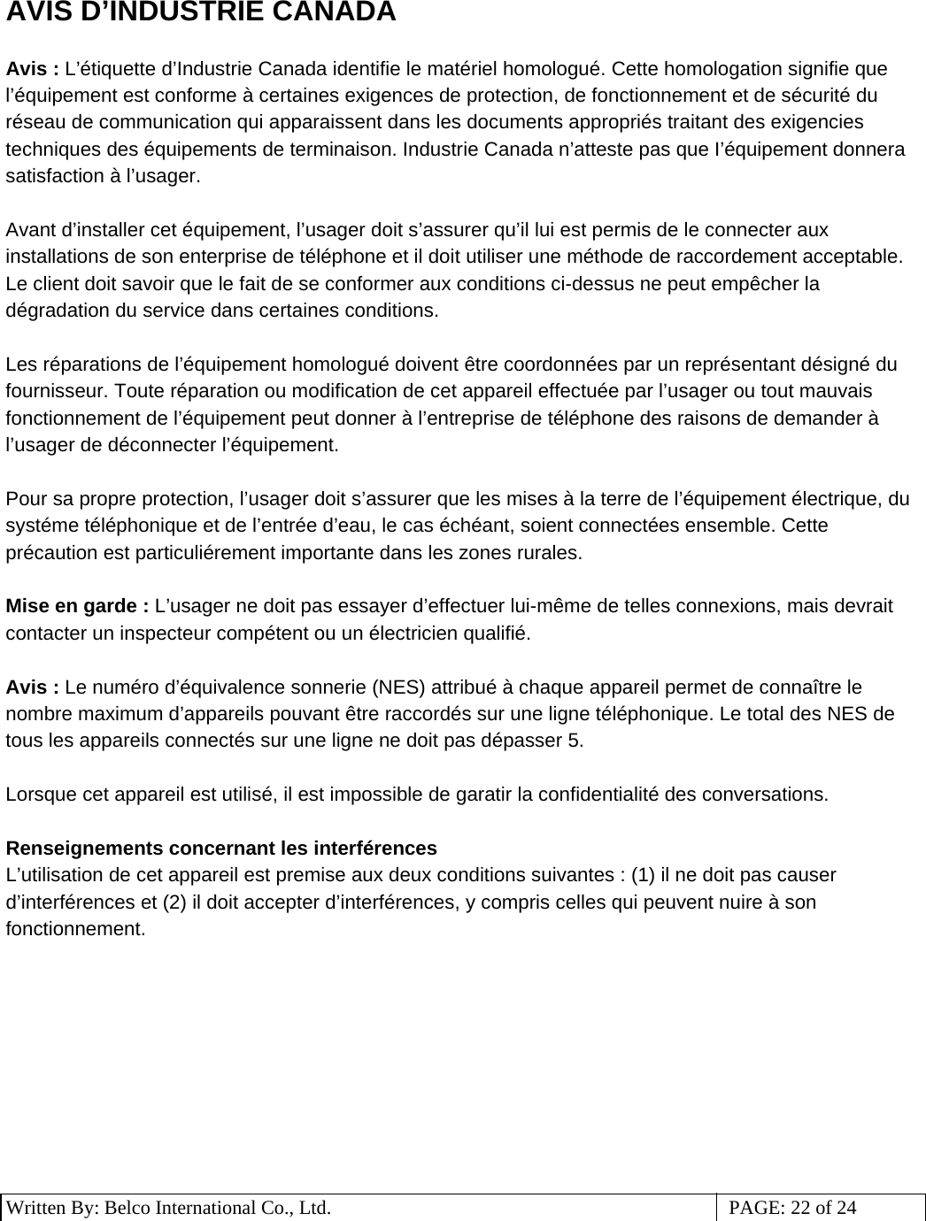 3 Written By: Belco International Co., Ltd.  PAGE: 22 of 24 AVIS D’INDUSTRIE CANADA  Avis : L’étiquette d’Industrie Canada identifie le matériel homologué. Cette homologation signifie que l’équipement est conforme à certaines exigences de protection, de fonctionnement et de sécurité du réseau de communication qui apparaissent dans les documents appropriés traitant des exigencies techniques des équipements de terminaison. Industrie Canada n’atteste pas que I’équipement donnera satisfaction à l’usager.  Avant d’installer cet équipement, l’usager doit s’assurer qu’il lui est permis de le connecter aux installations de son enterprise de téléphone et il doit utiliser une méthode de raccordement acceptable. Le client doit savoir que le fait de se conformer aux conditions ci-dessus ne peut empêcher la dégradation du service dans certaines conditions.  Les réparations de l’équipement homologué doivent être coordonnées par un représentant désigné du fournisseur. Toute réparation ou modification de cet appareil effectuée par l’usager ou tout mauvais fonctionnement de l’équipement peut donner à l’entreprise de téléphone des raisons de demander à l’usager de déconnecter l’équipement.  Pour sa propre protection, l’usager doit s’assurer que les mises à la terre de l’équipement électrique, du systéme téléphonique et de l’entrée d’eau, le cas échéant, soient connectées ensemble. Cette précaution est particuliérement importante dans les zones rurales.  Mise en garde : L’usager ne doit pas essayer d’effectuer lui-même de telles connexions, mais devrait contacter un inspecteur compétent ou un électricien qualifié.  Avis : Le numéro d’équivalence sonnerie (NES) attribué à chaque appareil permet de connaître le nombre maximum d’appareils pouvant être raccordés sur une ligne téléphonique. Le total des NES de tous les appareils connectés sur une ligne ne doit pas dépasser 5.  Lorsque cet appareil est utilisé, il est impossible de garatir la confidentialité des conversations.  Renseignements concernant les interférences L’utilisation de cet appareil est premise aux deux conditions suivantes : (1) il ne doit pas causer d’interférences et (2) il doit accepter d’interférences, y compris celles qui peuvent nuire à son fonctionnement.           