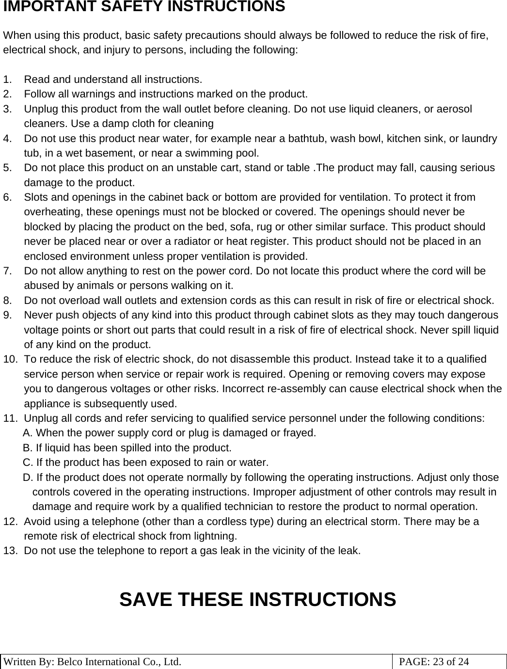 3 Written By: Belco International Co., Ltd.  PAGE: 23 of 24 IMPORTANT SAFETY INSTRUCTIONS  When using this product, basic safety precautions should always be followed to reduce the risk of fire, electrical shock, and injury to persons, including the following:  1.  Read and understand all instructions. 2.  Follow all warnings and instructions marked on the product. 3.  Unplug this product from the wall outlet before cleaning. Do not use liquid cleaners, or aerosol cleaners. Use a damp cloth for cleaning 4.  Do not use this product near water, for example near a bathtub, wash bowl, kitchen sink, or laundry tub, in a wet basement, or near a swimming pool. 5.  Do not place this product on an unstable cart, stand or table .The product may fall, causing serious damage to the product. 6.  Slots and openings in the cabinet back or bottom are provided for ventilation. To protect it from overheating, these openings must not be blocked or covered. The openings should never be blocked by placing the product on the bed, sofa, rug or other similar surface. This product should never be placed near or over a radiator or heat register. This product should not be placed in an enclosed environment unless proper ventilation is provided. 7.  Do not allow anything to rest on the power cord. Do not locate this product where the cord will be abused by animals or persons walking on it. 8.  Do not overload wall outlets and extension cords as this can result in risk of fire or electrical shock. 9.  Never push objects of any kind into this product through cabinet slots as they may touch dangerous voltage points or short out parts that could result in a risk of fire of electrical shock. Never spill liquid of any kind on the product. 10.  To reduce the risk of electric shock, do not disassemble this product. Instead take it to a qualified service person when service or repair work is required. Opening or removing covers may expose you to dangerous voltages or other risks. Incorrect re-assembly can cause electrical shock when the appliance is subsequently used. 11.  Unplug all cords and refer servicing to qualified service personnel under the following conditions: A. When the power supply cord or plug is damaged or frayed. B. If liquid has been spilled into the product. C. If the product has been exposed to rain or water. D. If the product does not operate normally by following the operating instructions. Adjust only those controls covered in the operating instructions. Improper adjustment of other controls may result in damage and require work by a qualified technician to restore the product to normal operation. 12.  Avoid using a telephone (other than a cordless type) during an electrical storm. There may be a remote risk of electrical shock from lightning. 13.  Do not use the telephone to report a gas leak in the vicinity of the leak.   SAVE THESE INSTRUCTIONS   