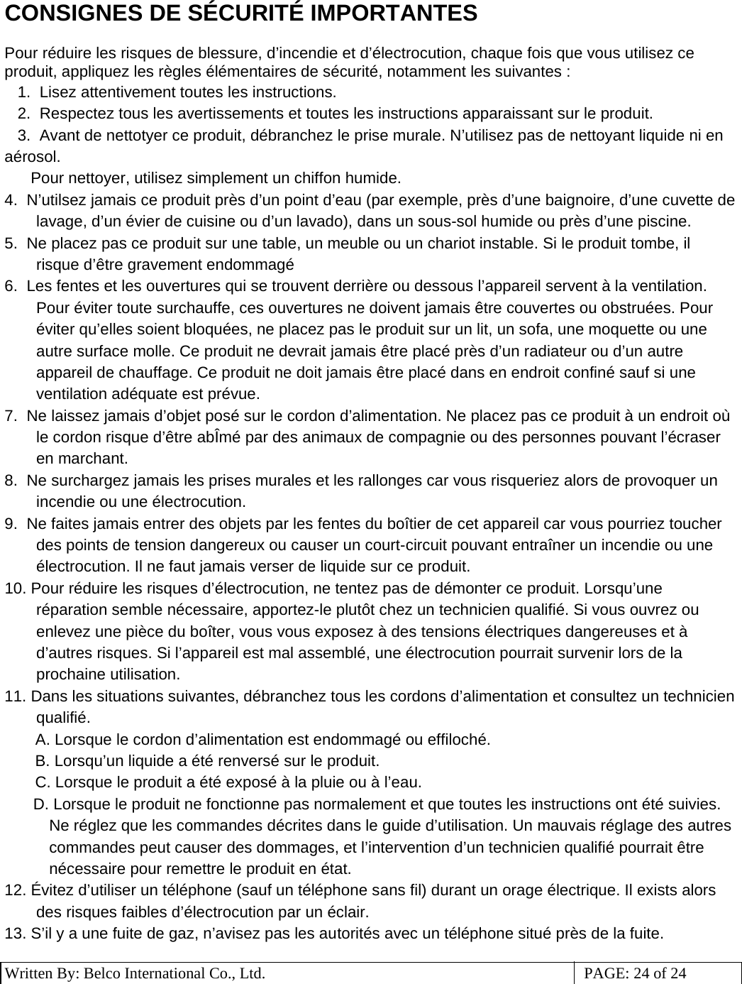 3 Written By: Belco International Co., Ltd.  PAGE: 24 of 24 CONSIGNES DE SÉCURITÉ IMPORTANTES  Pour réduire les risques de blessure, d’incendie et d’électrocution, chaque fois que vous utilisez ce produit, appliquez les règles élémentaires de sécurité, notamment les suivantes : 1.  Lisez attentivement toutes les instructions. 2.  Respectez tous les avertissements et toutes les instructions apparaissant sur le produit. 3.  Avant de nettotyer ce produit, débranchez le prise murale. N’utilisez pas de nettoyant liquide ni en aérosol.     Pour nettoyer, utilisez simplement un chiffon humide.  4.  N’utilsez jamais ce produit près d’un point d’eau (par exemple, près d’une baignoire, d’une cuvette de lavage, d’un évier de cuisine ou d’un lavado), dans un sous-sol humide ou près d’une piscine. 5.  Ne placez pas ce produit sur une table, un meuble ou un chariot instable. Si le produit tombe, il risque d’être gravement endommagé 6.  Les fentes et les ouvertures qui se trouvent derrière ou dessous l’appareil servent à la ventilation. Pour éviter toute surchauffe, ces ouvertures ne doivent jamais être couvertes ou obstruées. Pour éviter qu’elles soient bloquées, ne placez pas le produit sur un lit, un sofa, une moquette ou une autre surface molle. Ce produit ne devrait jamais être placé près d’un radiateur ou d’un autre appareil de chauffage. Ce produit ne doit jamais être placé dans en endroit confiné sauf si une ventilation adéquate est prévue. 7.  Ne laissez jamais d’objet posé sur le cordon d’alimentation. Ne placez pas ce produit à un endroit où le cordon risque d’être abÎmé par des animaux de compagnie ou des personnes pouvant l’écraser en marchant. 8.  Ne surchargez jamais les prises murales et les rallonges car vous risqueriez alors de provoquer un incendie ou une électrocution. 9.  Ne faites jamais entrer des objets par les fentes du boîtier de cet appareil car vous pourriez toucher des points de tension dangereux ou causer un court-circuit pouvant entraîner un incendie ou une électrocution. Il ne faut jamais verser de liquide sur ce produit. 10. Pour réduire les risques d’électrocution, ne tentez pas de démonter ce produit. Lorsqu’une réparation semble nécessaire, apportez-le plutôt chez un technicien qualifié. Si vous ouvrez ou enlevez une pièce du boîter, vous vous exposez à des tensions électriques dangereuses et à d’autres risques. Si l’appareil est mal assemblé, une électrocution pourrait survenir lors de la prochaine utilisation. 11. Dans les situations suivantes, débranchez tous les cordons d’alimentation et consultez un technicien qualifié.        A. Lorsque le cordon d’alimentation est endommagé ou effiloché.     B. Lorsqu’un liquide a été renversé sur le produit.     C. Lorsque le produit a été exposé à la pluie ou à l’eau. D. Lorsque le produit ne fonctionne pas normalement et que toutes les instructions ont été suivies. Ne réglez que les commandes décrites dans le guide d’utilisation. Un mauvais réglage des autres commandes peut causer des dommages, et l’intervention d’un technicien qualifié pourrait être nécessaire pour remettre le produit en état. 12. Évitez d’utiliser un téléphone (sauf un téléphone sans fil) durant un orage électrique. Il exists alors des risques faibles d’électrocution par un éclair. 13. S’il y a une fuite de gaz, n’avisez pas les autorités avec un téléphone situé près de la fuite. 